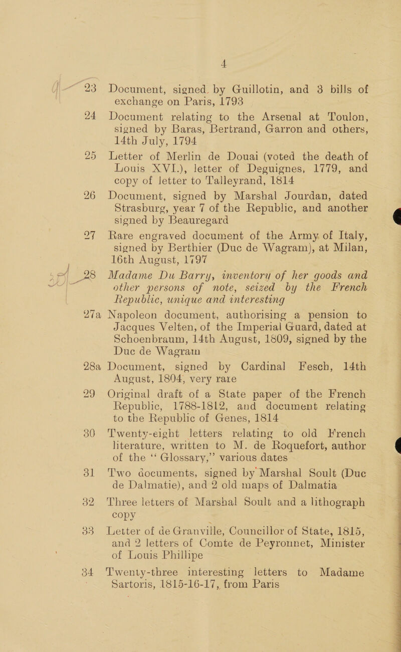 “93 bo Or 26 JANES 28a 29 30 ol 2 03 o4 4 Document, en by Guillotin, and 3 bills of exchange on Paris, 1793 Document relating to the Arsenal at Toulon, signed by Baras, Bertrand, Garron and others, 14th July, 1794 Letter of Merlin de Douai eied the death of Louis XVI.), letter of Deguignes, 1779, and copy of letter to Talleyrand, 1814 Document, signed by Marshal Jourdan, dated Strasburg, year 7 of the Republic, and another signed by Beauregard Rare engraved document of the Army. of Italy, signed by Berthier (Duc de Wagram), at Milan, 16th August, 1797 Madame Du Barry, wmventory of her goods and other persons of note, seized by the French Republic, wnique and interesting Napoleon document, authorising a pension to Jacques Velten, of the Imperial Guard, dated at Schoenbraum, 14th August, 1809, signed by the Duc de Wagrain Document, signed by Cardinal Fesch, 14th August, 1804, very rare Original draft of a State paper of the French Republic, 1788-1812, and document relating to the Republic of Genes, 1814 Twenty-eight letters relating to old Hrench literature, written to M. de Roquefort, author of the ‘‘ Glossary,” various dates Two documents, signed by Marshal Soult (Duc de Dalmatie), and 2 old maps of Dalmatia Three letters of Marshal Soult and a lithograph copy Letter of de Granville, Councillor of State, 1815, and 2 letters of Comte de Peyronnet, Minister of Louis Phillipe T'wenty-three interesting letters to Madame Sartoris, 1815-16-17, from Paris he i i J go