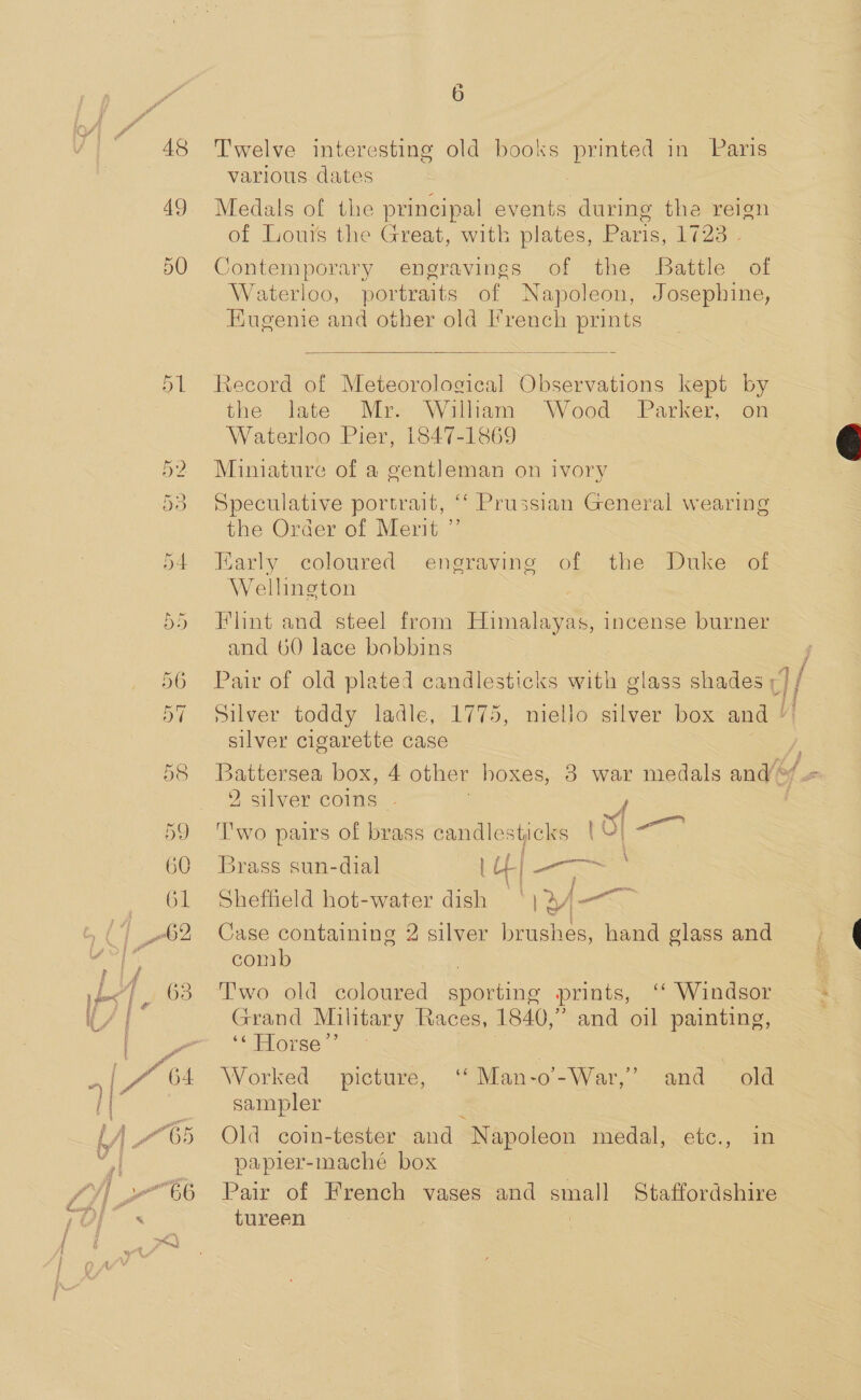 48 49 Cr tag. Sie ex ~1 Oe DD 60 G1 wo 2 6 Twelve interesting old books printed in Paris various dates . Medals of the principal events during the reign of Lours the Great, with plates, Paris, 1723 . Contemporary engravings of the Battle of Waterloo, portraits of Napoleon, Josephine, Eugenie and other old I’rench prints  Record of Meteorological Observations kept by the late Mr. Wilham Wood Parker, on Waterloo Pier, 1847-1869 Miniature of a gentleman on ivory Speculative portrait, ‘ the Order of Merit ” Early coloured Wellington Prussian General wearing eneraving of the Duke of Flint and steel from Himalayas, incense burner and 60 lace bobbins — Silver toddy ladle, 1775, silver cigarette case Battersea box, 4 other hoxes, 2 silver coins F T'wo pairs of brass candlesticks | ay matin Brass sun-dial 1 CL es Sheffield hot-water dish ly »A — Case gee ae 2 silver brushes, hand glass and com ‘ Windsor and oil painting, Two old coloured sporting prints, Grand Military Races, 1840,” “ Horse’ | : Worked picture, ‘‘ Man-o-War,’ and old sampler Old coin-tester and “Napoleon medal, ete., an papler-maché box Pait of French vases and small Staffordshire tureen 