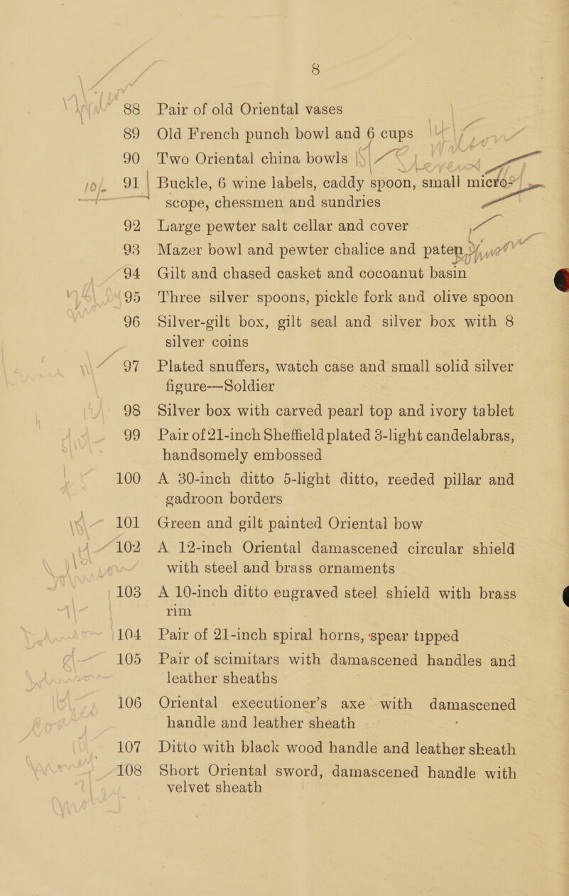 89 Old French punch bowl ve 6 cups 90 Two Oriental china bowls |\ |x o1 4 }. ee Buckle, 6 wine labels, sides spoon, nail —e scope, chessmen and sundries 92 Large pewter salt cellar and cover | ie 93 Mazer bowl and pewter chalice and paten, we 94 Gilt and chased casket and cocoanut basin 95 Three silver spoons, pickle fork and olive spoon 96 Silver-gilt box, gilt seal and silver box with 8 silver coins fe 97 Plated snuffers, watch case and small solid silver figure-—Soldier 98 Silver box with carved pearl top and ivory tablet 99 Pair of 21-inch Sheffield plated 3-light candelabras, handsomely embossed 100 A 80-inch ditto 5-light ditto, reeded pillar and gadroon borders 101 Green and gilt painted Oriental bow “102 A 12-inch Oriental damascened circular shield with steel and brass ornaments 103 A 10-inch ditto engraved steel shield with brass rim 104 Pair of 21-inch il horns, spear tipped 105 Pair of scimitars with damascened handles and leather sheaths 106 Oriental executioner’s axe with damascened handle and leather sheath 107 Ditto with black wood handle and leather sheath 108 Short Oriental sword, damascened handle with velvet sheath