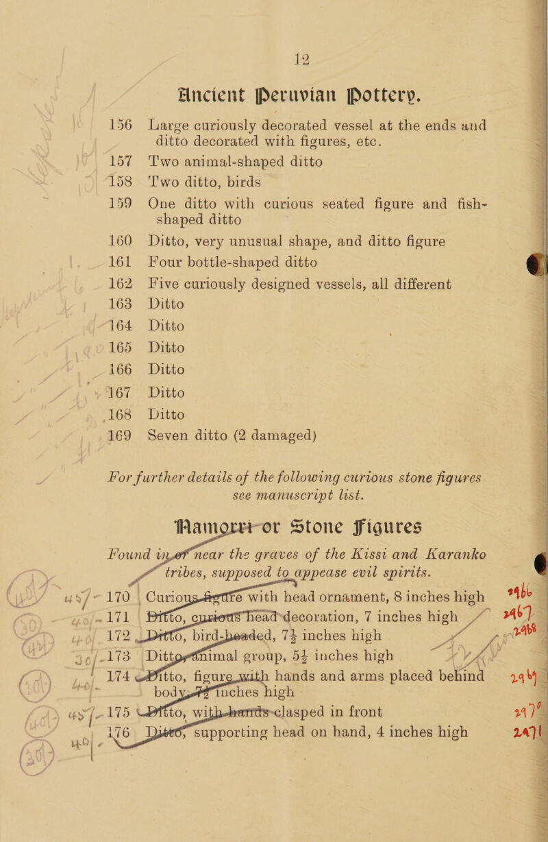 Encient Peruvian Pottery. 156 Large curiously decorated vessel at the ends and ditto decorated with figures, etc. 157 Two animal-shaped ditto 18&gt; Two ditto, birds 159 One ditto with curious seated figure and fish- shaped ditto 160 Ditto, very unusual shape, and ditto figure 161 Four bottle-shaped ditto 162 Five curiously designed vessels, all different 163 Ditto : 164 Ditto 165 Ditto 166 Ditto “y 167 | Ditto ‘168: Ditto 169 Seven ditto (2 damaged) For further details of the following curious stone figures see manuscript list. “ror Stone figures ar near the graves of the Kisst and Karanko tribes, supposed to appease evil spirits.    —  body iuches high © 76 jets, supporting head on hand, 4 inches high 2.4