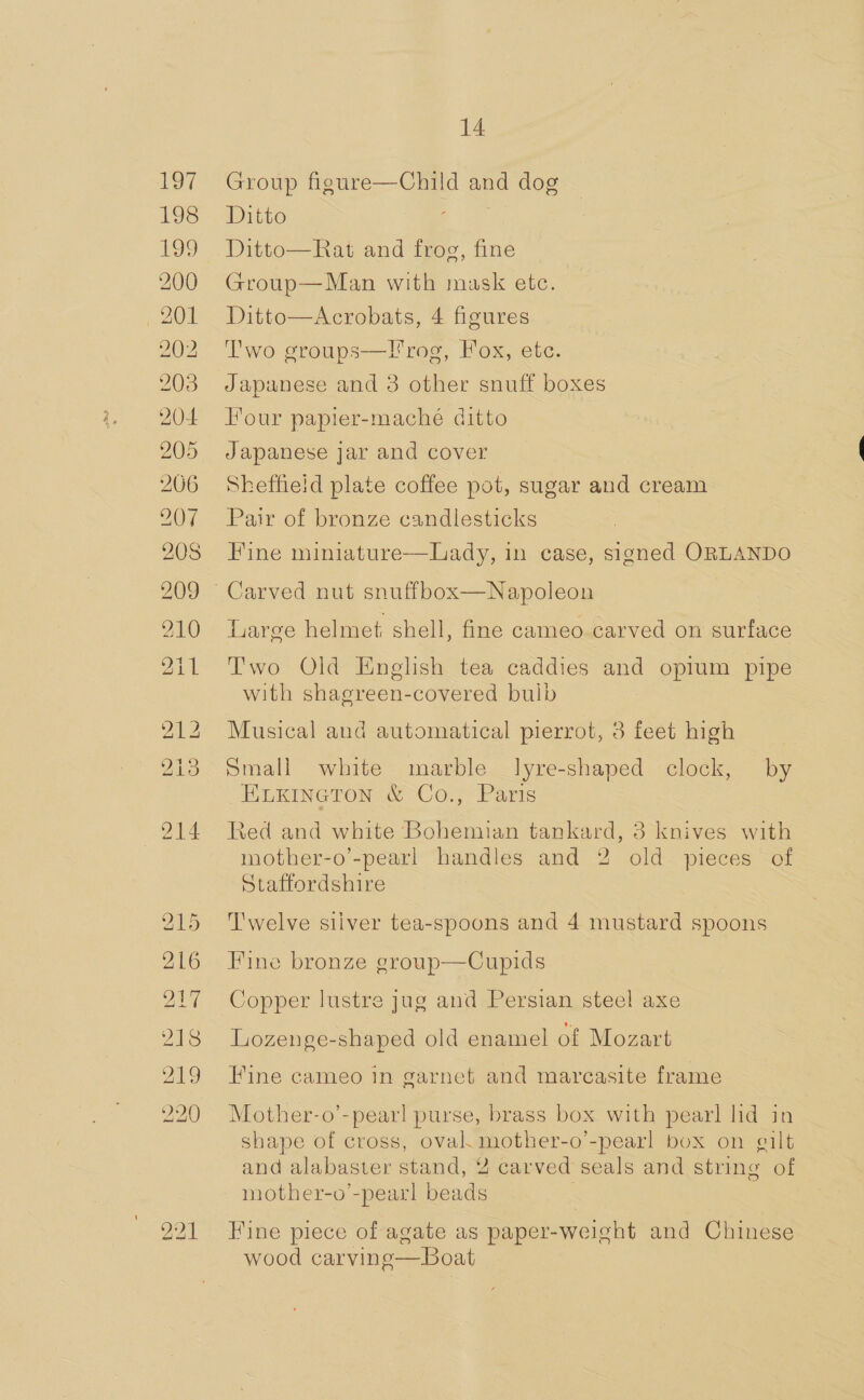 &gt; * 215 216 217 215 219 220 14 Group figure—Child and dog Ditto ee Ditto—Rat and frog, fine Group—Man with mask etc. Ditto—Acrobats, 4 figures Two groups—l'rog, Fox, etc. Japanese and 3 other snuff boxes Four papier-maché ditto Japanese jar and cover Sheffield plate coffee pot, sugar and cream Pair of bronze candlesticks Fine miniature—Lady, in case, signed ORLANDO iarge helmet. shell, fine cameo carved on surface Two Old English tea caddies and opium pipe with shagreen-covered buib Musical and automatical pierrot, 3 feet high Small white marble Jlyre-shaped clock, by Euxineton &amp; Co., Paris Red and white Bohemian tankard, 3 knives with mother-o’-pearl handles and 2 old pieces of Staffordshire T'welve siiver tea-spoons and 4 mustard spoons Fine bronze group—Cupids Copper lustre jug and Persian steel axe Lozenge-shaped old enamel of Mozart Fine cameo in garnet and marcasite frame Mother-o’-pear!l purse, brass box with pearl lid in shape of cross, oval. mother-o’-pearl box on gilt and alabaster stand, 2 carved seals and string of mother-o’-pearl beads | Fine piece of agate as paper-weight and Chinese wood carving—Boat