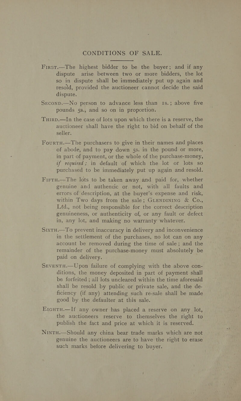 CONDITIONS ORCSa LE. First.—The highest bidder to be the buyer; and if any dispute arise between two or more bidders, the lot so in dispute shall be immediately put up again and resold, provided the auctioneer cannot decide the said dispute. Seconp.—No person to advance less than 1s.; above five pounds 5s., and so on in proportion. ‘Tuirp.—In the case of lots upon which there is a reserve, the auctioneer shall have the right to bid on behalf of the seller. FourtH.—The purchasers to give in their names and places of abode, and to pay down 5s. in the pound or more, in part of payment, or the whole of the purchase-money, if vequived; in default of which the lot or lots so purchased to be immediately put up again and resold. FirtH.—The lots to be taken away and paid for, whether genuine and authentic or not, with all faults and errors of description, at the buyer’s expense and risk, within Two days from the sale; GLENDINING &amp; Co., Ltd., not being responsible for the correct description genuineness, or authenticity of, or any fault or defect in, any lot, and making no warranty whatever. S1xTH.—To prevent inaccuracy in delivery and inconvenience in the settlement of the purchases, no lot can on any account be removed during the time of sale; and the remainder of the purchase-money must absolutely be paid on delivery. | SEVENTH.—Upon failure of complying with the above con- ditions, the money deposited in part of payment shall be forfeited ; all lots uncleared within the time aforesaid shall be resold by public or private sale, and the de- ficiency (if any) attending such re-sale shall be made good by the defaulter at this sale. E1cuTu.—If any owner has placed a reserve on any lot, the auctioneers reserve to themselves the right to publish the fact and price at which it is reserved. NintTu.—Should any china bear trade marks which are not genuine the auctioneers are to have the right to erase suc marks before delivering to buyer.