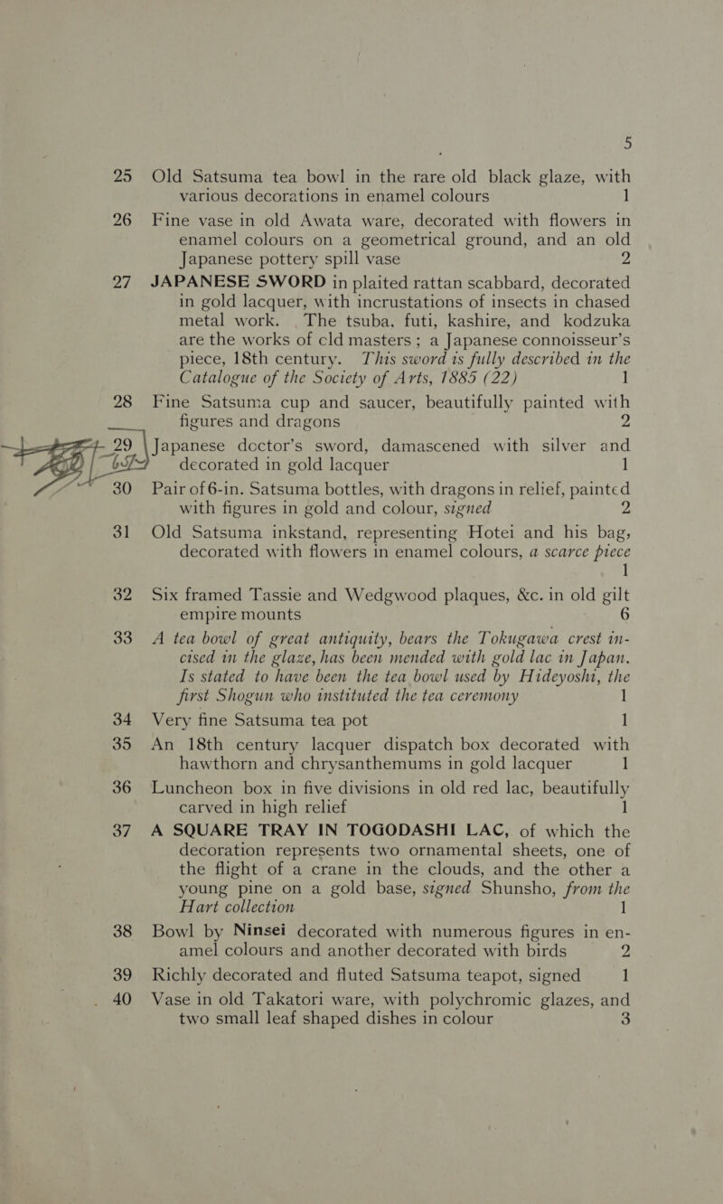 25 Old Satsuma tea bowl in the rare bola black glaze, eet various decorations in enamel colours 26 Fine vase in old Awata ware, decorated with flowers in enamel colours on a geometrical ground, and an old Japanese pottery spill vase 2 27. JAPANESE SWORD in plaited rattan scabbard, decorated in gold lacquer, with incrustations of insects in chased metal work. . The tsuba, futi, kashire, and kodzuka are the works of cld masters ; a Japanese connoisseur’s piece, 18th century. This sword ts fully described in the Catalogue of the Society of Arts, 1885 (22) ] 28 Fine Satsuma cup and saucer, beautifully painted with figures and dragons =—poe-+- 29 \ Japanese doctor’s sword, damascened with silver and “69% — decorated in gold lacquer ] “30 Pair of 6-in. Satsuma bottles, with dragons in relief, painted with figures in gold and colour, stgned 2 31 Old Satsuma inkstand, representing Hotei and his bag, decorated with flowers in enamel colours, a scarce puece 1 32 Six framed Tassie and Wedgwood plaques, &amp;c. in old gilt empire mounts 6 33 A tea bowl of great antiquity, bears the Tokugawa crest in- cised wn the glaze, has been mended with gold lac in Japan. Is stated to have been the tea bowl used by Hideyoshi, the first Shogun who instituted the tea ceremony 1 34 Very fine Satsuma tea pot 35 An 18th century lacquer dispatch box decorated with hawthorn and chrysanthemums in gold lacquer I 36 Luncheon box in five divisions in old red lac, beautifully carved in high relief ] 37 A SQUARE TRAY IN TOGODASHI LAC, of which the decoration represents two ornamental sheets, one of the flight of a crane in the clouds, and the other a young pine on a gold base, signed Shunsho, from the Hart collection ] 38 Bowl by Ninsei decorated with numerous figures in en- amel colours and another decorated with birds 2 39 Richly decorated and fluted Satsuma teapot, signed ] 40 Vase in old Takatori ware, with polychromic glazes, and two small leaf shaped dishes in colour 3