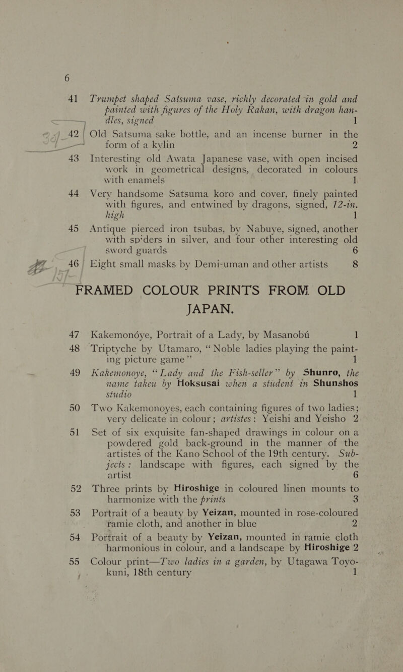 “7 41 Trumpet shaped Satsuma vase, richly decorated in gold and painted with figures of the Holy Rakan, with dragon han- ‘dles, signed 1 42 | Old Satsuma sake bottle, and an incense burner in the 7: form of a kylin 2 43 Interesting old Awata Japanese vase, with open incised work in geometrical designs, decorated in colours with enamels 44 Very handsome Satsuma koro and cover, finely painted with figures, and entwined by dragons, signed, 72-7n. high 45 Antique pierced iron tsubas, by Nabuye, signed, another with sp*ders in silver, and four other interesting old sword guards 6 46 Eight small masks by Demi-uman and other artists 8 FRAMED COLOUR PRINTS FROM OLD JAPAN. 47 Kakemondye, Portrait of a Lady, by Masanobu 1 48 Triptyche by Utamaro, ‘ Noble ladies playing the paint- ing picture game”’ 1 49 Kakemonoye, “ Lady and the Fish-seller” by Shunro, the name takeu by Hoksusai when a student m Shunshos studio 1 50 Two Kakemonoyes, each containing figures of two ladies; very delicate in colour; artistes: Yeishi and Yeisho 2 51 Set of six exquisite fan-shaped drawings in colour ona powdered gold back-ground in the manner of the artistes of the Kano School of the 19th century. Swb- jects: landscape with figures, each signed by the artist 6 52 Three prints by Hiroshige in coloured linen mounts to harmonize with the prints 3 53 Portrait of a beauty by Yeizan, mounted in rose-coloured ramie cloth, and another in blue 2 54 Portrait of a beauty by Yeizan, mounted in ramie cloth harmonious in colour, and a landscape by Hiroshige 2 55 Colour print—Two ladies in a garden, by pieaya Toyo- kuni, 18th century 1