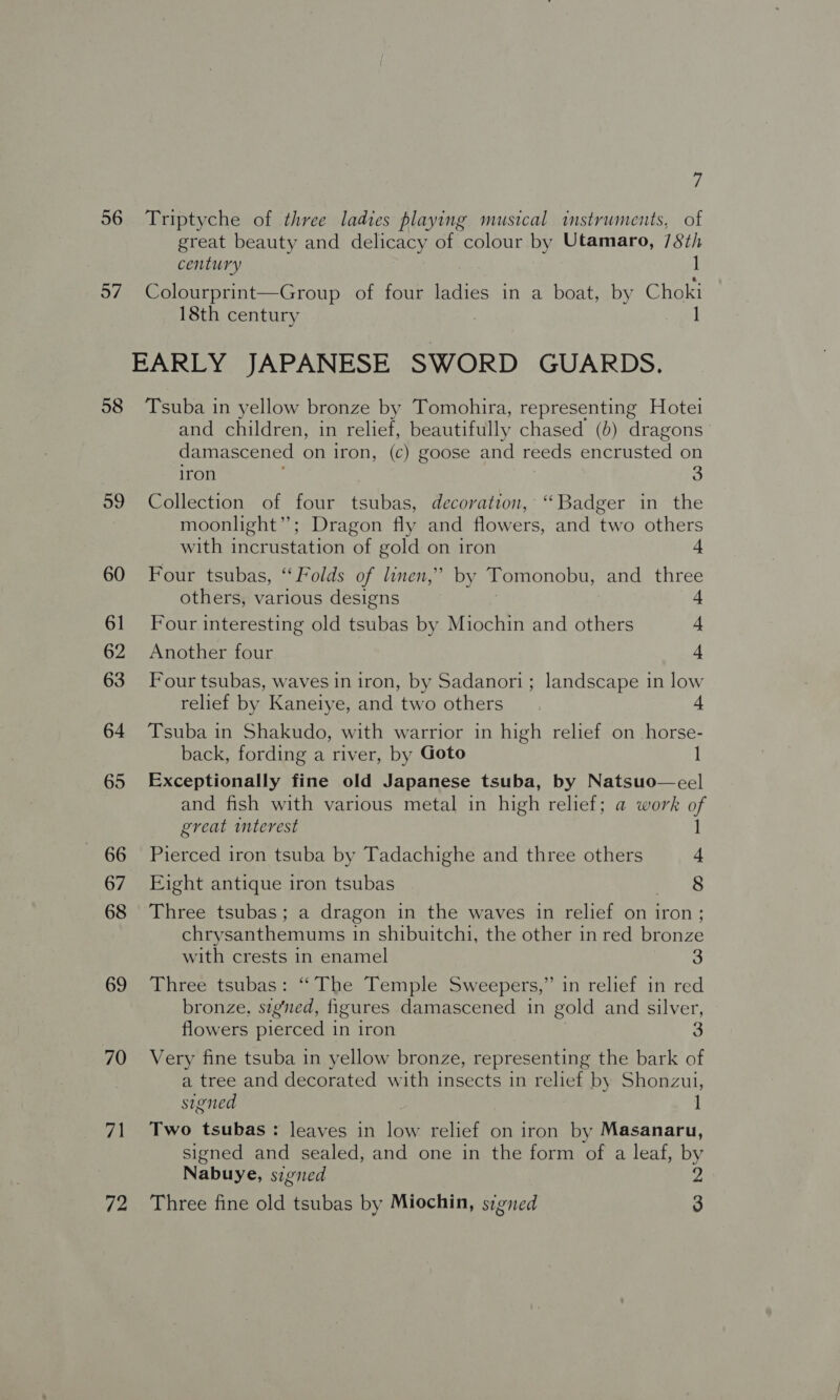 i 56 Triptyche of three ladies playing musical instruments, of great beauty and delicacy of colour by Utamaro, 78th century | 57 Colourprint—Group of four Pies in a boat, by Choki 18th century 1 EARLY JAPANESE Boe GUARDS. 58 Tsuba in yellow bronze by Tomohira, representing Hotel and children, in relief, beautifully chased (b) dragons damascened on iron, (c) goose and reeds encrusted on iron 3 59 Collection of four tsubas, decoration, “Badger in the moonlight”; Dragon fly and flowers, and two others with incrustation of gold on iron 4 60 Four tsubas, “Folds of linen,’ by Tomonobu, and three others, various designs 4 61 Four interesting old tsubas by Miochin and others 4 62 Another four a 63 Four tsubas, waves in iron, by Sadanori; landscape in low relief by Kaneiye, and two others 4 64 Tsuba in Shakudo, with warrior in high relief on horse- back, fording a river, by Goto I 65 Exceptionally fine old Japanese tsuba, by Natsuo—eel and fish with various metal in high relief; a work of great interest l 66 Pierced iron tsuba by Tadachighe and three others 4 67 Eight antique iron tsubas 8 68 Three tsubas; a dragon in the waves in relief on iron; chrysanthemums in shibuitchi, the other in red bronze with crests in enamel 3 69 Three tsubas: “The Temple Sweepers,” in relief in red bronze, signed, figures damascened in gold and silver, flowers pierced in iron 3 70 Very fine tsuba in yellow bronze, representing the bark of a tree and decorated with insects in relief by Shonzui, signed 1 71 Two tsubas: leaves in low relief on iron by Masanaru, signed and sealed, and one in the form of a leaf, by Nabuye, sigied