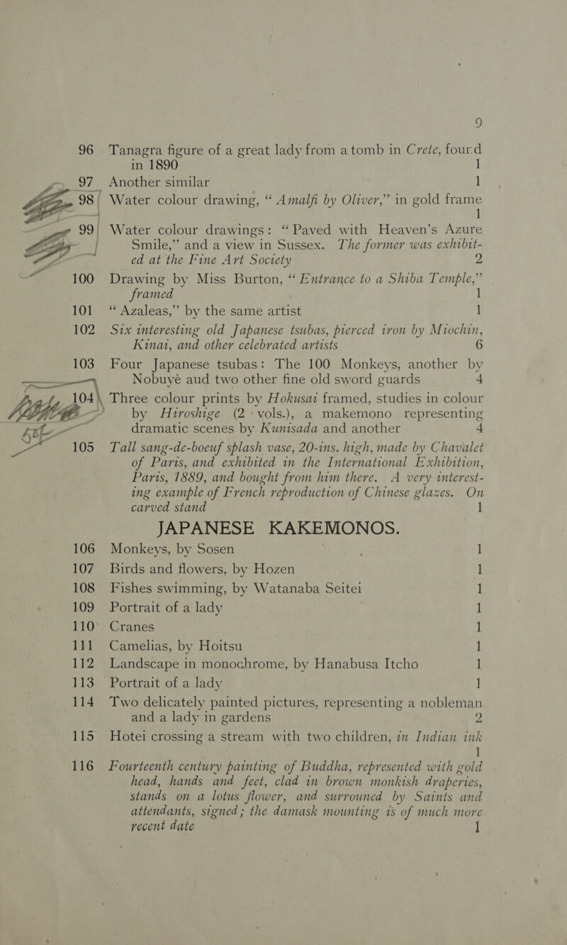  103 105 106 107 108 109 110 111 Lig 113 114 115 116 3) Tanagra figure of a great lady from a tomb in Crete, fourd in 1890 | Smile,” and a view in Sussex. The former was exhibit- ed at the Fine Art Soctety 2 Drawing by Miss Burton, “ Entrance to a Shiba Temple,” framed | ‘‘ Azaleas,” by the same artist | Six teresting old Japanese tsubas, prerced iron by Miochin, Kina, and other celebrated artists Four Japanese tsubas: The 100 Monkeys, another by Nobuyé aud two other fine old sword guards 4 by Hiroshige (2-vols.), a makemono representing dramatic scenes by Kuntsada and another Tall sang-de-boeuf splash vase, 20-ins. high, made by Chavalet of Paris, and exhibited in the International Exhibition, Paris, 1889, and bought from him there. . A very interest- ng example of Pyench reproduction of Chinese glazes. On carved stand J JAPANESE KAKEMONOS. Monkeys, by Sosen 1 Birds and flowers, by Hozen ] Fishes swimming, by Watanaba Seite I Portrait of a lady 1 Cranes l Camelias, by Hoitsu | Landscape in monochrome, by Hanabusa Itcho | Portrait of a lady | Two delicately painted pictures, representing a nobleman and a lady in gardens 2 Hotei crossing a stream with two children, im Indian ink Fourteenth century painting of Buddha, represented with gold head, hands and feet, clad in brown monkish draperies, stands on a lotus flower, and surrouned by Saints and attendants, signed ; the damask mounting 1s of much more recent date ee