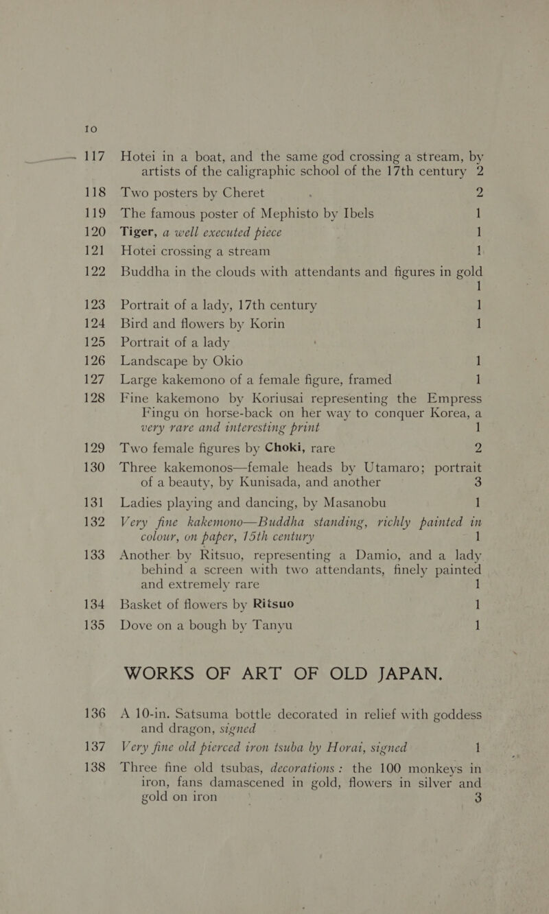 118 Phy 120 171 122 123 124 125 126 127 128 129 130 131 132 133 134 135 136 137 138 Hotei in a boat, and the same god crossing a stream, by artists of the caligraphic school of the 17th century Two posters by Cheret The famous poster of Mephisto by Ibels Tiger, a well executed piece Buddha in the clouds with attendants and figures in gol 2 2 1 ] Hotei crossing a stream 1 d I Portrait of a lady, 17th century 1 Bird and flowers by Korin 1 Portrait of a lady Landscape by Okio ] Large kakemono of a female figure, framed 1] Fine kakemono by Koriusai representing the Empress Fingu on horse-back on her way to conquer Korea, a  very rare and interesting print ] Two female figures by Choki, rare 2 Three kakemonos—female heads by Utamaro; portrait of a beauty, by Kunisada, and another 3 Ladies playing and dancing, by Masanobu 1 Very fine kakemono—Buddha standing, richly painted in colour, on paper, 15th century 1 Another by Ritsuo, representing a Damio, and a lady behind a screen with two attendants, finely painted and extremely rare ] Basket of flowers by Ritsuo 1 Dove on a bough by Tanyu ] WORKS: OF ART OF: OLD JAPAN. A 10-in. Satsuma bottle decorated in relief with goddess and dragon, signed Very fine old pierced iron tsuba by Horat, signed 1 Three fine old tsubas, decorations: the 100 monkeys in iron, fans damascened in gold, flowers in silver and gold on iron , 3