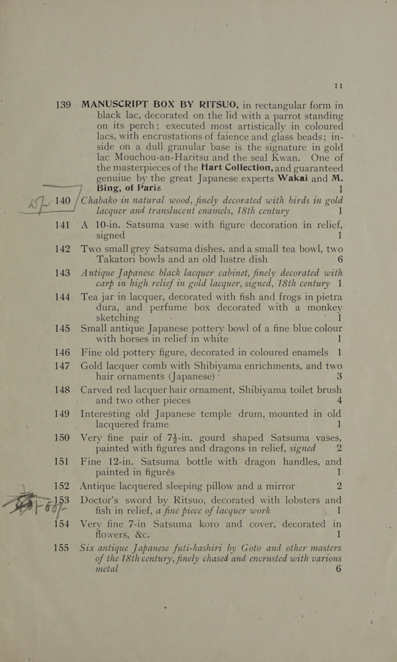 139 ees Br 141 142 143 144 145 146 147 148 149 150 151 A 154 155 If MANUSCRIPT BOX BY RITSUO, in rectangular form in black lac, decorated on the lid with a parrot standing on its perch; executed most artistically in coloured lacs, with encrustations of faience and glass beads; in- side on a dull granular base is the signature in gold lac Mouchou-an-Haritsu and the seal Kw aie eo the masterpieces of the Hart Collection, and guaranteed genuiue by the great Japanese experts Wakai and M. “) Bing, of Paris 1 /Chabako in natural wood, finely decorated with birds in gold lacquer and translucent enamels, 18th century 1 A 10-in. Satsuma vase with figure decoration in relief, signed | 1 Two small grey Satsuma dishes, anda small tea bowl, two Takatori bowls and an old lustre dish 6 Antique Japanese black lacquer cabinet, finely decorated with carp nm Iugh relief in gold lacquer, signed, 18th century 1 Tea jar in lacquer, decorated with fish and frogs in pietra dura, and perfume box decorated with a monkey sketching 1 Small antique Japanese pottery bowl of a fine blue colour with horses in relief in white Fine old pottery figure, decorated in coloured enamels 1 Gold lacquer comb with Shibiyama enrichments, and two hair ornaments (Japanese) 3 Carved red lacquer hair ornament, Shibiyama toilet brush and two other pieces 4 Interesting old Japanese temple drum, mounted in old lacquered frame 1 Very fine pair of 74-in. gourd shaped Satsuma vases, painted with figures and dragons in relief, sigied 2 Fine 12-in. Satsuma bottle with dragon handles, ae painted in figurés Antique lacquered sleeping pillow and a mirror 2 Doctor’s sword by Ritsuo, decorated with lobsters and fish in relief, a fine piece of lacquer work I Very fine 7-1n Satsuma koro and cover, decorated in flowers, &amp;c. — 1 Six antique Japanese futi-kashirt by Goto and other masters of the 18th century, finely chased and encrusted with various ©
