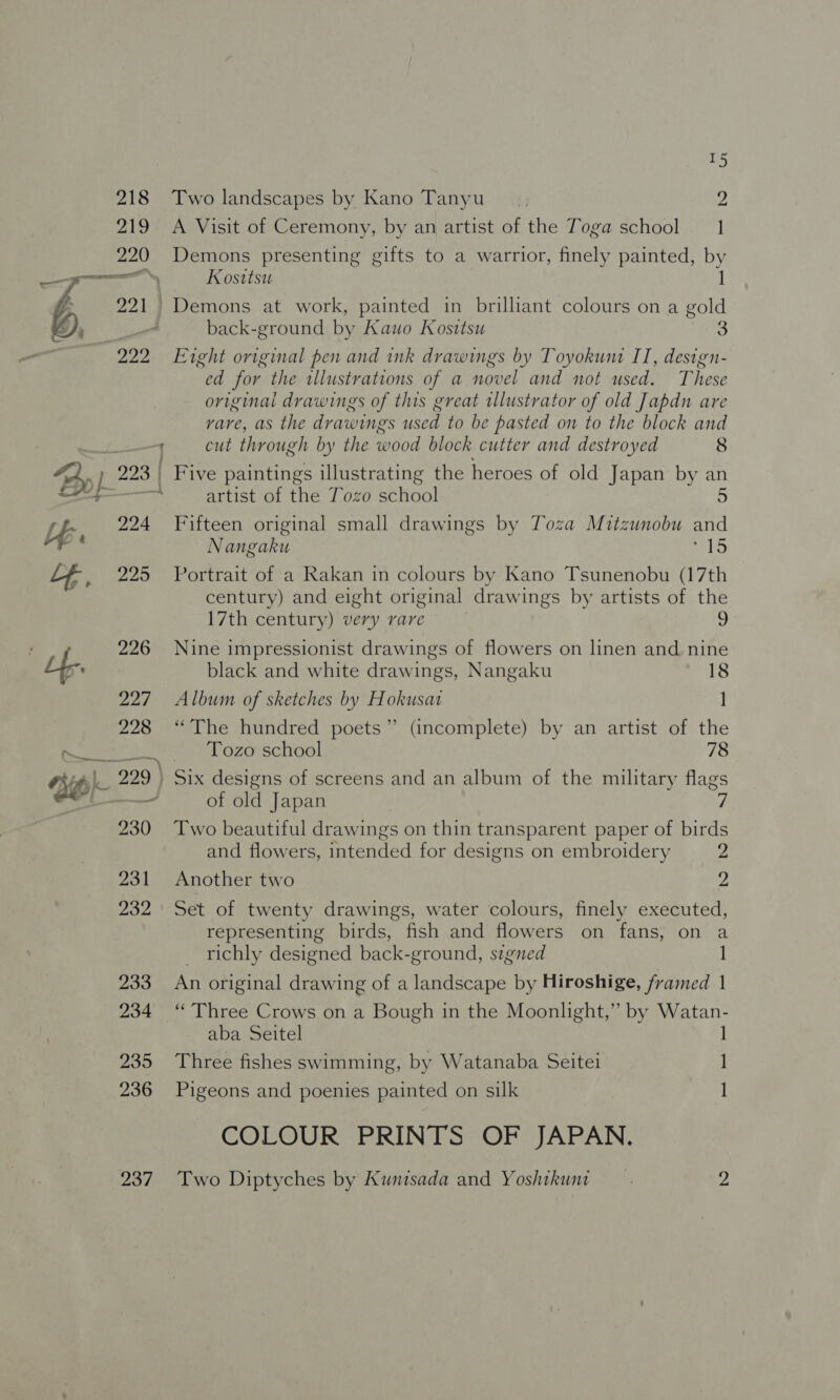 cee ~ 15 Two landscapes by Kano Tanyu 2 A Visit of Ceremony, by an artist of the Toga school 1 Demons presenting gifts to a warrior, finely painted, by Kosttsu Demons at work, painted in brilliant colours on a gold back-ground by Kauo Kosttsu 3 Exght original pen and ink drawings by Toyokunt IT, design- “ed for the illustrations of a novel and not used. These original drawings of this great illustrator of old Japdn are rare, as the drawings used to be pasted on to the block and cut through by the wood block cutter and destroyed 8 artist of the Tozo school Fifteen original small drawings by Toza Mitzunobu and Nangaku lS Portrait of a Rakan in colours by Kano Tsunenobu (17th century) and eight original drawings by artists of the 17th century) very rare 9 Nine impressionist drawings of flowers on linen and. nine black and white drawings, Nangaku 18 Album of sketches by Hokusat 1 “The hundred poets” (incomplete) by an artist of the Tozo school 78 of old Japan Two beautiful drawings on thin transparent paper of birds and flowers, intended for designs on embroidery 2 Another two 2, Set of twenty drawings, water colours, finely executed, representing birds, fish and flowers on fans, on a _ richly designed back-ground, signed 1 An original drawing of a landscape by Hiroshige, framed 1 “Three Crows on a Bough in the Moonlight,” by Watan- aba Seitel 1 Three fishes swimming, by Watanaba Seite ] Pigeons and poenies painted on silk 1] COLOUR PRINTS OF JAPAN.