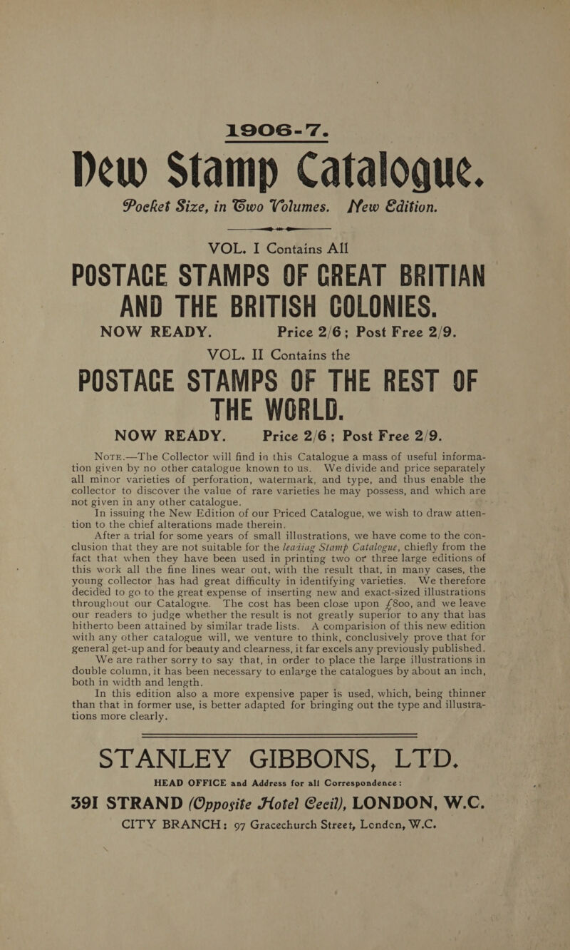 1906-7. Dew Stamp Catalogue. Pocket Size, in Gwo Volumes. New Edition.   VOL. I Contains All POSTAGE STAMPS OF GREAT BRITIAN AND THE BRITISH COLONIES. NOW READY. Price 2/6; Post Free 2/9. VOL. II Contains the POSTAGE STAMPS OF THE REST OF THE WORLD. NOW READY. Price 2/6; Post Free 2/9. Notre.—The Collector will find in this Catalogue a mass of useful informa- tion given by no other catalogue known to us. We divide and price separately all minor varieties of perforation, watermark, and type, and thus enable the collector to discover the value of rare varieties he may possess, and which are not given in any other catalogue. In issuing the New Edition of our Priced Catalogue, we wish to draw atten- tion to the chief alterations made therein. After a trial for some years of small illustrations, we have come to the con- clusion that they are not suitable for the /eadiag Stamp Catalogue, chiefly from the fact that when they have been used in printing two or three large editions of this work all the fine lines wear out, with the result that, in many cases, the young collector has had great difficulty in identifying varieties. We therefore decided to go to the great expense of inserting new and exact-sized illustrations throughout our Catalogue. The cost has been close upon £800, and we leave our readers to judge whether the result is not greatly superior to any that has hitherto been attained by similar trade lists. A comparision of this new edition with any other catalogue will, we venture to think, conclusively prove that for general get-up and for beauty and clearness, it far excels any previously published. We are rather sorry to say that, in order to place the large illustrations in double column, it has been necessary to enlarge the catalogues by about an inch, both in width and length. In this edition also a more expensive paper is used, which, being thinner than that in former use, is better adapted for bringing out the type and illustra- tions more clearly. STANLEY GIBBONS, LTO. HEAD OFFICE and Address for all Correspondence: 391 STRAND (Opposite Hotel Cecil), LONDON, W.C. CITY BRANCH; 97 Gracechurch Street, London, W.C.