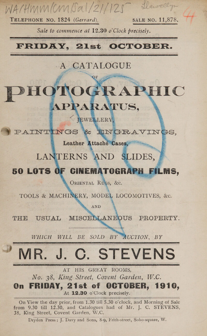  TELEPHONE NO. 1824 (Gerrard), SALE NO. 11,878. a Sale to commence at 12.30 0'Clock precisely.     a SAT ALOGUE    igarnee — = ee BY iaeieatelahehad AS aan, wR J _C. STEVENS         On View the day prior, from 1.30 till 5.30 o clock, and Morning ot Sale from 9.30 till 12.30, and Catalogues had of Mr. J. C. STEVENS, 38, King Street, Capen Garden, W.C. Dryden Press; J. Davy and Sons, 8-9, Frith-street, Soho-square, W. 