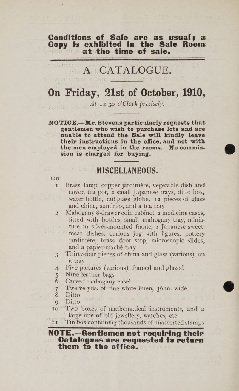 at the time of sale.   A CATALOGUE. At 12.30 o’Clock precisely. 0O ON AN HS I far MISCELLANEOUS. Brass amp, copper jardiniere, vegetable dish and cover, tea pot, 2 small Japanese trays, ditto box, water bottle, cut glass globe, 12 pieces of glass and china, sundries, and a tea tray Mahogany 8-drawer coin cabinet, 2 medicine cases, fitted with bottles, small mahogany tray, minia- ture in silver-mounted frame, 2 Japanese sweet- meat dishes, curious jug with figures, pottery jardiniére, brass door stop, microscopic slides, and a papier-maché tray Thirty-four pieces of china and glass (various), on a tray Five pictures (various), framed and glazed Nine leather bags Carved mahogany easel Twelve yds. of fine white lmen, 36 in. wide Ditto Two boxes of mathematical instruments, and a - large one of old jewellery, watches, etc.