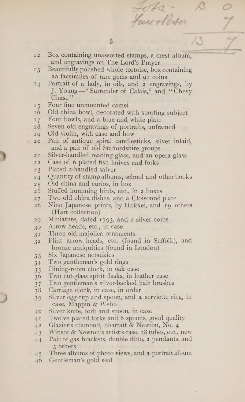 12 5) 15 16 17 18 19 20 2 22 23 24 25 26 27 28 29 30 31 22 33 34 35 37 38 39 40 41 A2 43 44 45 46 OL, oan ro oz f a fp 3 and engravings on The Lord’s Prayer Beautifully polished whole tortoise, box containing 20 facsimiles of rare gems and g1 coins Portrait of a lady, in oils, and 2 engravings, by J. Young—“ Surrender of Calais,” and ** Chevy ‘Chase ” Four fine unmounted camei Old china bowl, decorated with sporting subject Four bowls, and a blue and white plate Seven old engravings of portraits, unframed Old violin, with case and bow Pair of antique spiral candlesticks, silver inlaid, and a pair of old Staffordshire groups Silver-handled reading glass, and’an opera glass Case of 6 plated fish knives and forks Plated 2-handled salver Quantity of stamp albums, school and other books Old china and curios, in box Stuffed humming birds, etc., in 2 boxes Two old china dishes, and a Cloisonné plate Nine Japanese prints, by Hokkei, and 49 others (Hart collection) Miniature, dated 1793, and 2 silver coins Arrow heads, etc., In case Three old majolica ornaments Flint arrow heads, etc. (found in Suffolk), and bronze antiquities (found in London) Six Japanese netsukies Two gentleman’s gold rings _ Dining-room clock, in oak case Two cut-glass spirit flasks, in leather case Two gentleman’s silver-backed hair brushes Carriage clock, in case, in order Silver egg-cup and spoon, and a serviette ring, in case, Mappin &amp; Webb 3 | Silver knife, fork and spoon, in case Twelve plated forks and 6 spoons, good quality Glazier’s diamond, Sharratt &amp; Newton, No. 4 Winsor &amp; Newton’s artist’s case, 18 tubes, etc., new Pair of gas brackets, double ditto, 2 pocdant, and 3 others | Three albums of photo views, and a ‘portrait album Gentleman’s gold seal