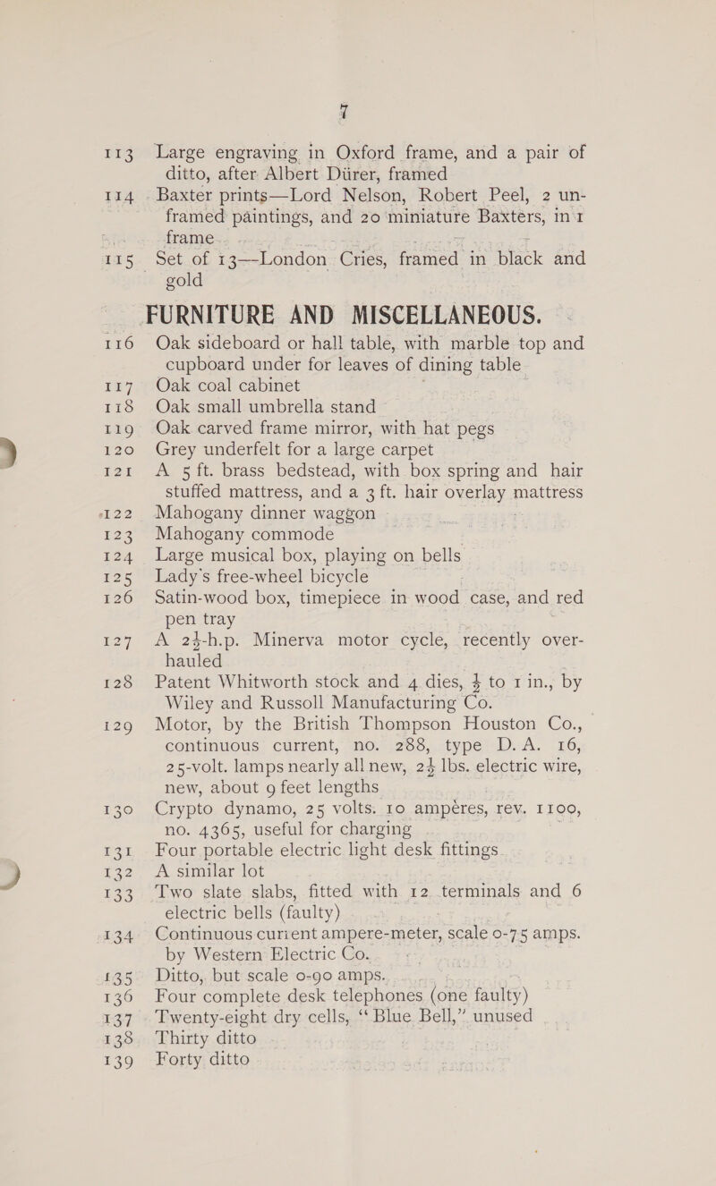 113 114 fg. 116 117 Lic LEO 120 I2I pak 132 Us: 134 £35 170 137 138 LS) a Large engraving in Oxford frame, and a pair of ditto, after Albert Diirer, framed Baxter prints—Lord Nelson, Robert Peel, 2 un- framed paintings, and 20 miniature Baxters, int frame... . Set of 1 3—-London Cres framed in oc and gold FURNITURE AND MISCELLANEOUS. Oak sideboard or hall table, with marble top and cupboard under for leaves of dining table. Oak coal cabinet Oak small umbrella stand © Oak carved frame mirror, with hat pegs Grey underfelt for a large carpet A 5 ft. brass bedstead, with box spring and hair stuffed mattress, and a 3 ft. hair oven? mattress Mahogany dinner waggon ~ Mahogany commode Large musical box, playing on bells Lady's free-wheel bicycle Satin-wood box, timepiece in wood case, and ted pen tray A 24-h.p. Minerva motor cycle, ‘recently over- hauled Patent Whitworth stock and 4 dies, $ to 1in., by Wiley and Russoll Manufacturing Co. Motor, by the British Thompson Houston Co., continuous’ current, “no. 288, type D. A. 16, 25-volt. lamps nearly all new, 24 lbs. electric wire, new, about 9 feet lengths Crypto dynamo, 25 voles IO ampéres, rev. ILO, no. 4365, useful for charging . Four portable electric hght desk fittings A similar lot | Two slate slabs, fitted with 12 terminals and 6 electric bells (faulty) 7 Continuous curient ampere-meter, scale 0-7-5 amps. by Western: Electric Co. Ditto, but scale o-go amps... Four complete desk telephones (one faley) Twenty-eight dry cells, ‘‘Blue Bell,” unused Thirty ditto | Forty ditto