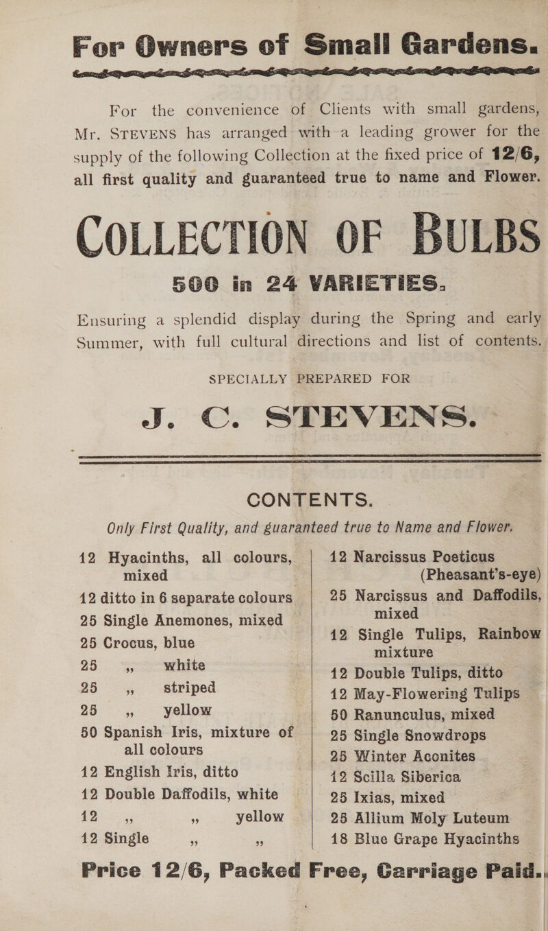   For the convenience of Clients with small gardens, Mr. STEVENS has arranged with a leading grower for the supply of the following Collection at the fixed price of 12/6, all first quality and guaranteed true to name and Flower. COLLECTION OF BULBS 500 in 24 VARIETIES. Ensuring a splendid display during the Spring and early Summer, with full cultural directions and list of contents. SPECIALLY PREPARED FOR J. C. STEVENS. —   CONTENTS. Only First Quality, and guaranteed true to Name and Flower. 12 Hyacinths, all colours, 12 Narcissus Poseticus mixed &gt; (Pheasant’s-eye) 12 ditto in 6 separate colours 25 Narcissus and Daffodils, | 25 Single Anemones, mixed ~ mixed | 25 Crocus, blue 12 Single Tulips, Rainbow a “ie mixture 99 EES 42 Double Tulips, ditto 25 s striped : 42 May-Flowering Tulips — 25 9 yellow 50 Ranunculus, mixed 50 Spanish Iris, mixture of 25 Single Snowdrops - cojones 25 Winter Aconites 12 English Iris, ditto 49, Scilla Siberica 12 Double Daffodils, white 25 Ixias, mixed 12 39 99 yellow 25 Aliium Moly Luteum 12 Single “ i 18 Blue Grape Hyacinths Price 12/6, Packed Free, Garriage Paid..,