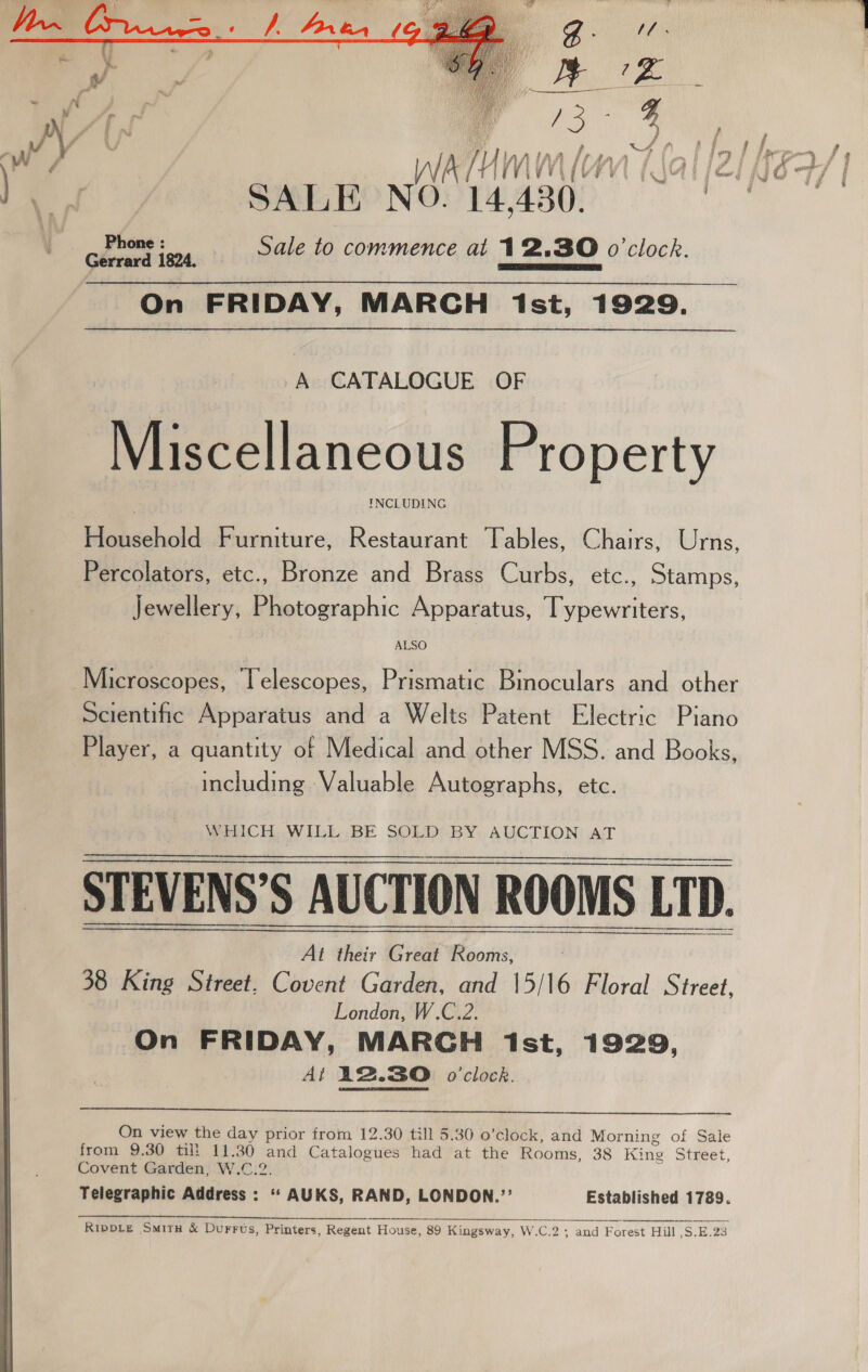   er? | SALE NO. 14.430. Sale to commence at 12.30 o'clock. A CATALOGUE OF Miscellaneous Property INCLUDING Household Furniture, Restaurant Tables, Chairs, Urns, Percolators, etc., Bronze and Brass Curbs, etc., Stamps, Jewellery, Photographic Apparatus, Typewriters, ALSO Scientific Apparatus and a Welts Patent Electric Piano Player, a quantity of Medical and other MSS. and Books, including :Valuable Autographs, etc. WHICH. WILL BE SOLD BY AUCTION AT STEVENS’S AUCTION ROOMS LTD. LTD. At their Great * Oe 38 King Street, Covent Garden, and 15/16 Floral Street, London, W.C.2. On FRIDAY, MARCH ist, 1929, At 12.30 o'clock.  On view the day prior from 12.30 till 5.30 o’clock, and Morning of Sale from 9.30 tilt 11.30 and Catalogues had at the Rooms, 38 Kine Street, Covent Garden, W.C.2. Telegraphic Address : “‘ AUKS, RAND, LONDON.’? Established 1789.  RipDLe Situ &amp; Durrus, Printers, Regent House, 89 Kingsway, W.C.2 2 and Forest Hill ,S.E.23