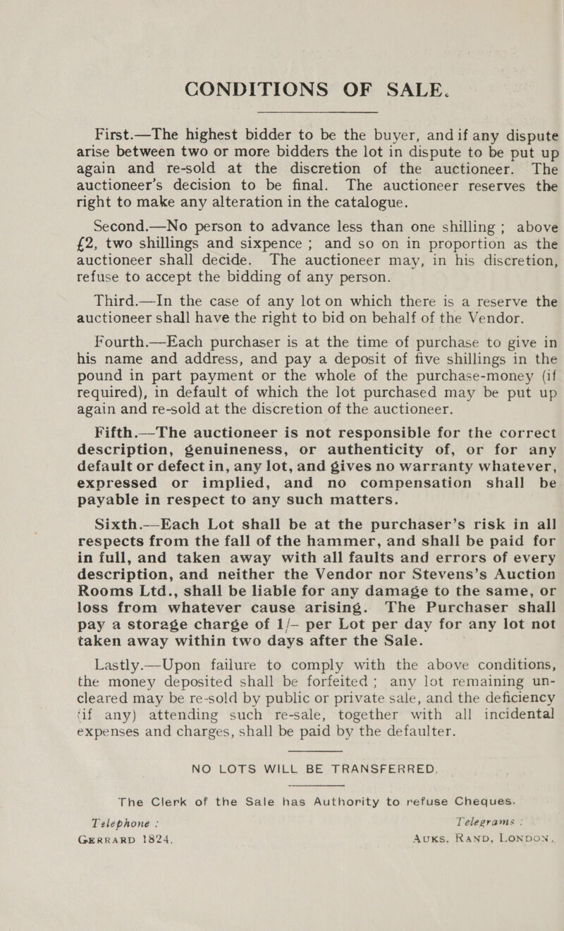 CONDITIONS OF SALE. First.—The highest bidder to be the buyer, and if any dispute arise between two or more bidders the lot in dispute to be put up again and re-sold at the discretion of the auctioneer. The auctioneer’s decision to be final. The auctioneer reserves the right to make any alteration in the catalogue. Second.—No person to advance less than one shilling ; above £2, two shillings and sixpence ; and so on in proportion as the auctioneer shall decide. The auctioneer may, in his discretion, refuse to accept the bidding of any person. Third.—In the case of any lot on which there is a reserve the auctioneer shall have the right to bid on behalf of the Vendor. Fourth.—Each purchaser is at the time of purchase to give in his name and address, and pay a deposit of five shillings in the pound in part payment or the whole of the purchase-money (if required), in default of which the lot purchased may be put up again and re-sold at the discretion of the auctioneer. Fifth.—The auctioneer is not responsible for the correct description, genuineness, or authenticity of, or for any default or defect in, any lot, and gives no warranty whatever, expressed or implied, and no compensation shall be payable in respect to any such matters. Sixth.— Each Lot shall be at the purchaser’s risk in all respects from the fall of the hammer, and shall be paid for in full, and taken away with all faults and errors of every description, and neither the Vendor nor Stevens’s Auction Rooms Ltd., shall be liable for any damage to the same, or loss from whatever cause arising. The Purchaser shall pay a storage charge of 1/— per Lot per day for any lot not taken away within two days after the Sale. Lastly.—Upon failure to comply with the above conditions, the money deposited shall be forfeited; any lot remaining un- cleared may be re-sold by public or private sale, and the deficiency ‘if any) attending such re-sale, together with all incidental expenses and charges, shall be paid by the defaulter. NO LOTS WILL BE TRANSFERRED.  The Clerk of the Sale has Authority to refuse Cheques. Telephone : Telegrams : GERRARD 1824. AuxKs, RanbD, LONDON,