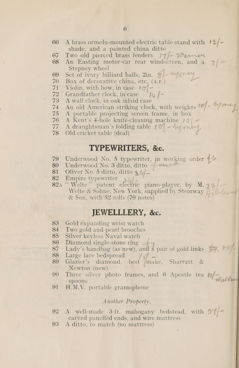 83 84 85 86 87 88 89 9() 91 a2 6 A brass ormolu-mounted electric table stand with ¢% /- shade, and a painted china ditto Two aid pierced brass fenders }-7/— Pepervret An Easting motor-car rear windscreen, anda Stepney wheel Set of ivory billiard balls, 2in. ¥/ Box of decorative china, etc. (A.F.) Violin, with bow, in case t( f ~ Grandfather clock, incase fy f- A wall clock, in oak inlaid case ~ F An old American striking clock, with weights /?/- A portable projecting screen frame, in box A Kent’s 4-hole knife-cleaning machine 1 A draughtsman’s folding table § O! «#wq wit, Old cricket table (deal) ¢ TYPEWRITERS, &amp;c. Underwood No. 5 typewriter, in working order 4 v Underwood No. 3 ditto, ditto Oliver No. 5 ditto, ditto % Pf. iA typew riter ay}. “Welte”’ patent electric piano-player, by M. 4% Y, Welte &amp; Sohne, New York, supphed by Steinw ay Aci &amp; Son, with 52 rolls (79 notes) JEWELLLERY, &amp;c. Gold expanding wrist watch Two gold and pearl brooches Silver keyless Naval watch Diamond single-stone ring .# + | Lady’s handbag (as new), se a pair of gold links }e¥, Large lace bedspread Y f Glazier’s diamond, wt Tmnake, Sharratiy ac Newton (new) Three silver photo frames, and 6 Apostle tea ¢f— spoons He wed fae H.M.V. portable gramophone OP» 4 prt#   Another Property. A well-made 3-ft. mahogany bedstead, with 57/7 carved panelled ends, and wire mattress A ditto, to match (no mattress)