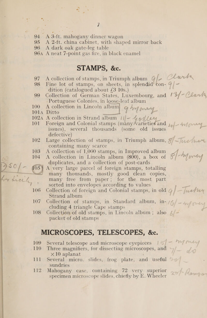  i} ae 3-ft. iene dinner wagon 2-ft. china cabinet, with shaped mirror back dark oak gate-leg table A. A Ta STAMPS, &amp;c. A collection of stamps, in Triumph album @ E [ #7 dition (catalogued about £3 10s.) Collection of German States, Luxembourg, and Portuguese Colonies, in loose- leaf album A collection in Lincoln album) Gln / we Ditto ia GL OIE a A collection in Strand album [ile . ia ff LAA issues), several thousands (some old _ issues defective) containing many scarce A collection of 1,000 stamps, in Improved album A collection in Lincoln album (800), a box of duplicates, and a collection of post-cards many thousands, mostly good clean copies, many free from paper; for the most part sorted into envelopes according to values Strand album cluding 4 triangle Cape stamps Collection of old stamps, in Lincoln album ; also packet of old stamps 109 TO Ell 112 Several telescope and microscope eyepieces Three magnifiers, for dissecting microscopes, and x10 aplanat Several micro. slides, frog plate, arte useful sundries Mahogany case, containing 72 very superior specimen microscope slides, chiefly by £. Wheeler