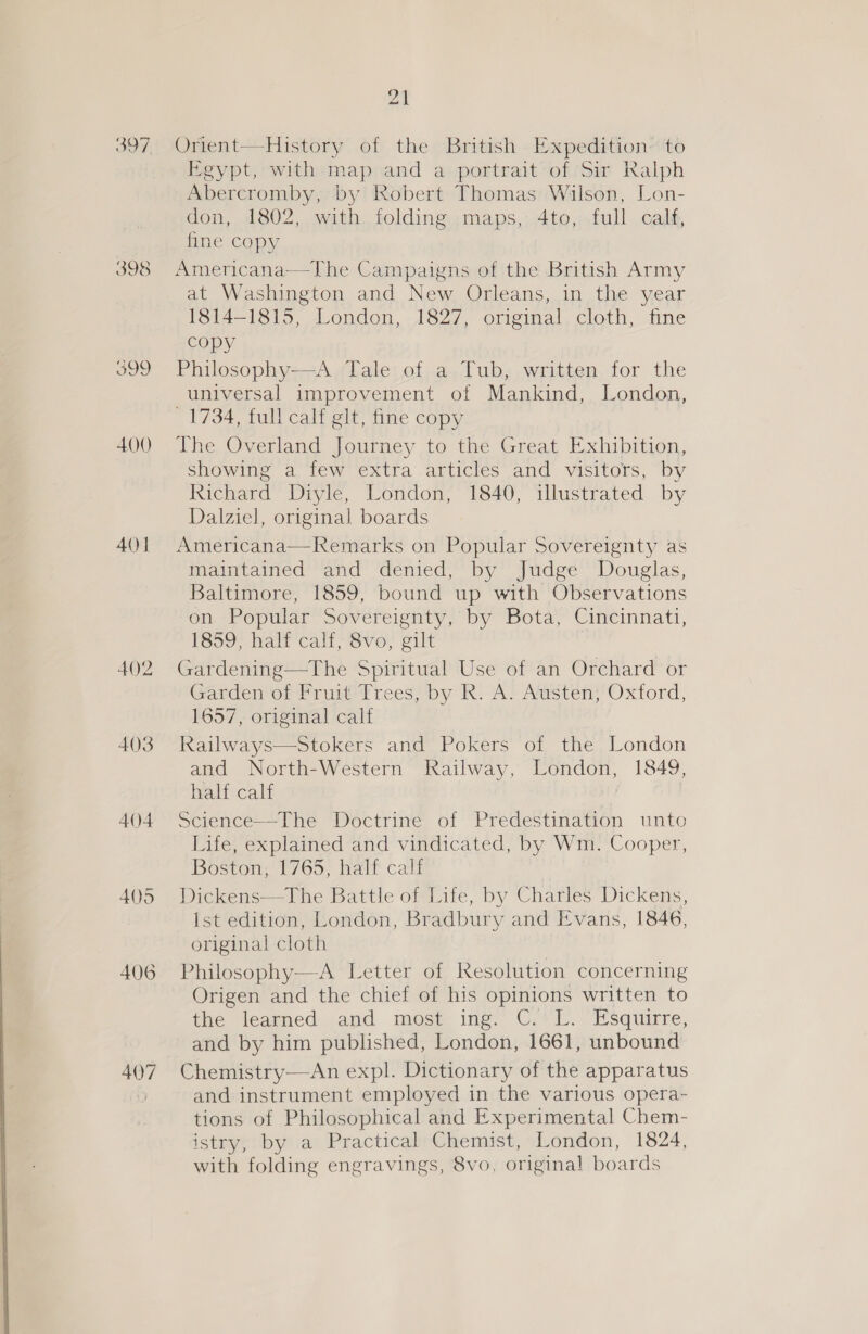  398 399 400) 4()] 402 403 404 405 406 Orient—History of the British Expedition~'to Egypt, with map and a portrait of Sir Ralph Abercromby, by Robert Thomas Wilson, Lon- don, 1802, with folding maps, 4to, full calf, fine copy Americana—The Campaigns of the British Army at Washington and New Orleans, in the year I8l4—-1815, London, 1827, orginal. cloth, fine copy Philosophy—A Tale of a Tub, written for the universal improvement of Mankind, London, 1734, full calf git, fine copy The Overland Journey to the Great Exhibition, showing a few extra articles and visitors, by Richard Diyle, London, 1840, illustrated by Dalziel, original boards Americana—Remarks on Popular Sovereignty as maintained and denied, by Judge Douglas, Baltimore, 1859, bound up with Observations on. fPopular Sovereignty. by Bota, Cimeinnati, 1859, half calf, 8vo, gilt 3 Gardening—The Spiritual Use of an Orchard or Garden of Fruit ?rees/ ‘by R: A! Atisten;'’Oxtford, 1657, original calf Railways—Stokers and Pokers of the London and North-Western Railway, London, 1849, half calf Science—The Doctrine of Predestination unto Life, explained and vindicated, by Wm. Cooper, Boston, 1765, half calf Dickens—The Battle of Life, by Charles Dickens, {st edition, London, Bradbury and Evans, 1846, original cloth Philosophy—A Letter of Resolution concerning Origen and the chief of his opinions written to the learned and most ing. C. L. Esquirre, and by him published, London, 1661, unbound and instrument employed in the various opera- tions of Philosophical and Experimental Chem- istry, by a Practical Chemist, London, 1824, with folding engravings, 8vo, original boards