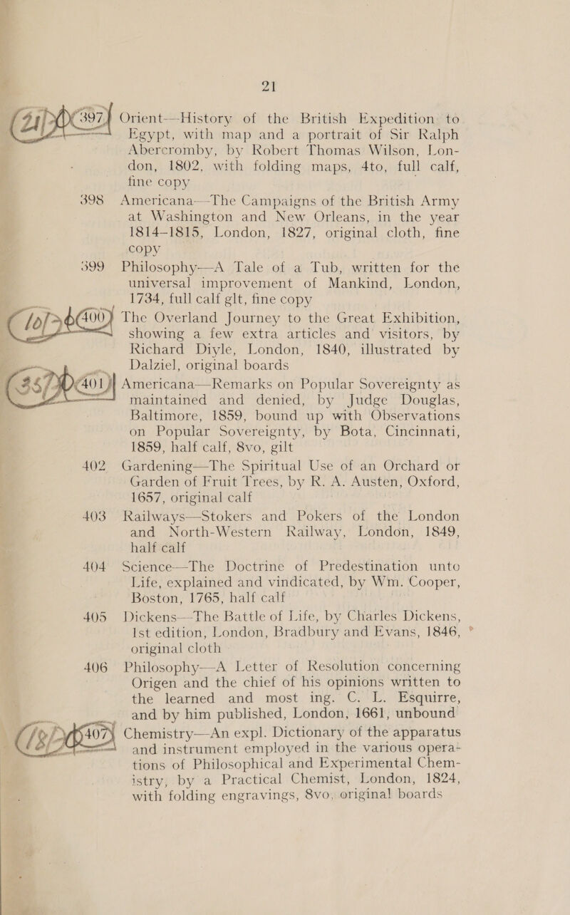 » oT] Orient-—-History of the British Expedition’ to J Egypt, with map and a portrait of Sir Ralph Abercromby, by Robert Thomas Wilson, Lon- don, 1802, with folding maps, 4to, full calf, fine copy 398 Americana~-The Campaigns of the ees Army _at Washington and New Orleans, in the year 1814-1815, London, 1827, original cloth, fine copy 399 Philosophy——A Tale of: a Tub, written for the universal improvement of Mankind, London, 1734, full calf glt, fine copy 400} The Overland Journey to the Great Exhibition, showing a few extra articles and visitors, by Richard Diyle, London, 1840, illustrated by Dalziel, original boards ao) Americana—Remarks on Popular Sovereignty as = maintained and denied, by Judge Douglas, Baltimore, 1859, bound up with Observations on Popular Sovereignty, by Bota, Cincinnati, 1859, half calf, 8vo, gilt 402 Gardening—The Spiritual Use of an Orchard or Garden of Fruit ‘Trees, by R. A Austen, Oxford, 1657, original calf 403 Railways—Stokers and Pokers of the London and North-Western pee London, 1849, half calf , | 404 Science—The Doctrine of Predestination unto Life, explained and vindicated, by Wm. Cooper, Boston, 1765, half calf 405 Dickens—The Battle of Life, by Chiaitles Dickens, Ist edition, London, Bradbury and Evans, 1846, original cloth 406 Philosophy—-A Letter of Resolution concerning Origen and the chief of his opinions written to the learned and most ing. C. L. Esquirre, __._ and by him published, London, 1661, unbound 407) Chemistry—An expl. Dictionary of the apparatus and instrument employed in the various opera- tions of Philosophical and Experimental Chem- istry, by a Practical Chemist, London, 1824, with folding engravings, 8vo, origina! boards    