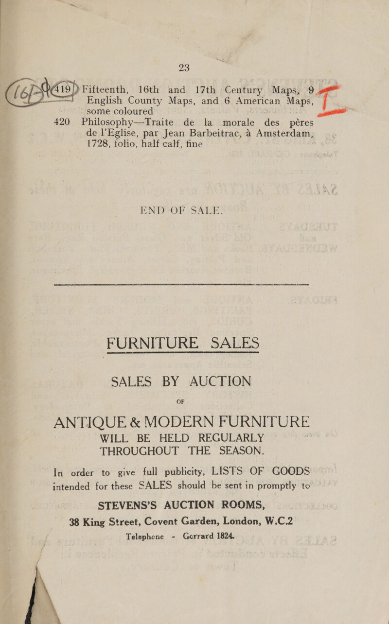  English County Maps, and 6. (epee Maps, some coloured’ 420 Philosophy—Traite de la. myarale aie péres de l’Eglise, par Jean Barbeitrac, a Aemastenca my, _ 1728, folio, half calf, fine Ori19 ) Fifteenth, 16th and 17th. iConturg Maps, cy uo END Or SALE: FURNITURE SALES SALES BY AUCTION OF ANTIQUE &amp; MODERN FURNITURE WILL BE HELD REGULARLY == THROUGHOUT THE SEASON. In order to give full publicity, LISTS OF GOODS © ‘intended for these SALES should be sent in promptly to ~ STEVENS’S AUCTION ROOMS, 38 King Street, Covent Garden, London, W.C.2 Telephene - Gerrard 1824, 