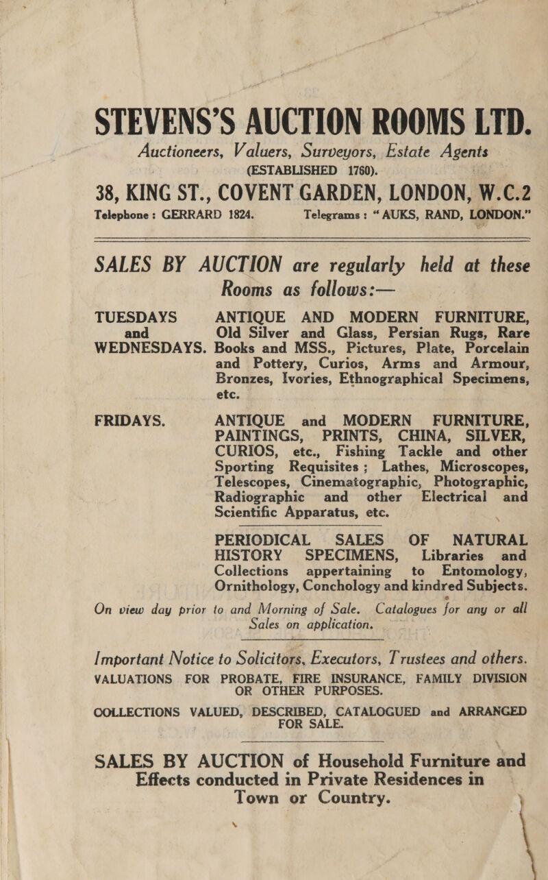 STEVENS’S AUCTION ROOMS LTD. Auctioneers, Valuers, Surveyors, Estate Aa (ESTABLISHED 1760). 38, KING ST., COVENT GARDEN, LONDON, W.C.2 Telephone : GERRARD 1824. Telegrams: “ AUKS, RAND, LONDON. % SALES BY AUCTION are regularly held at these Rooms as follows:— TUESDAYS ANTIQUE AND MODERN FURNITURE, and Old Silver and Glass, Persian Rugs, Rare WEDNESDAYS. Books and MSS., Pictures, Plate, Porcelain and Pottery, Curies. Arms and Armour, Bronzes, Ivories, Ethnographical Specimens, etc. FRIDAYS. ANTIQUE and MODERN FURNITURE, PAINTINGS, PRINTS, CHINA, SILVER, CURIOS, etc., Fishing Tackle and other Sporting Requisites; Lathes, Microscopes, Telescopes, Cinematographic, Photographic, Radiographic and other Electrical and Scientific Apparatus, etc. q PERIODICAL SALES OF NATURAL HISTORY SPECIMENS, Libraries and Collections appertaining to Entomology, Ornithology, Cenchology and kindred Subjects.   On view day prior to and Morning of Sale. Catalogues for any or all Sales on application. x Important Notice to Solicitors, Executors, Trustees and others. VALUATIONS FOR PROBATE, FIRE INSURANCE, FAMILY DIVISION OR OTHER PURPOSES. COLLECTIONS VALUED, DESCRIBED, CATALOGUED and ARRANGED 7 FOR SALE. SALES BY AUCTION of Household Furniture and Effects conducted in Private Residences in Town or Country. ’