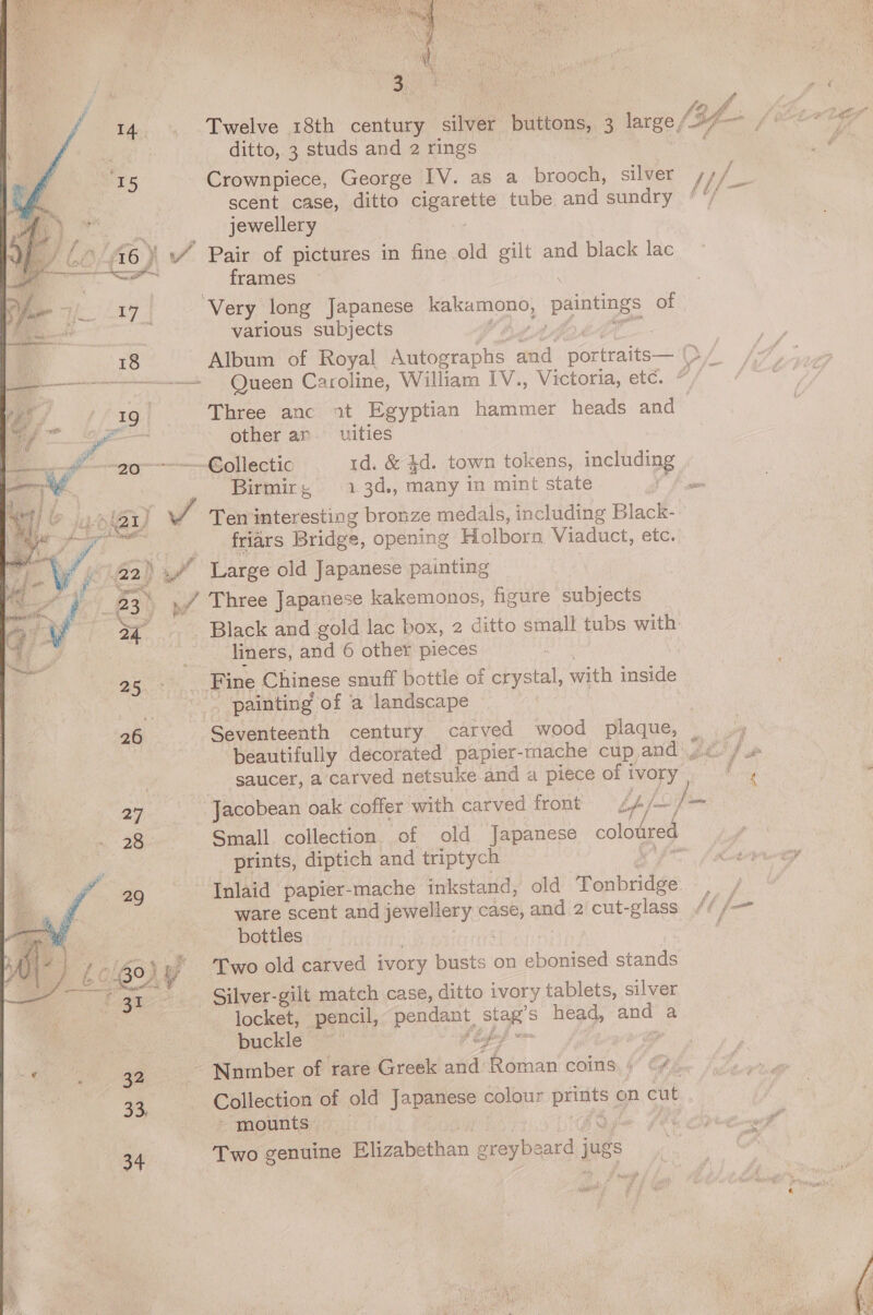   “fi ge 23. 25 oy,  4 ae ge 32 3, 34  ditto, 3 studs and 2 rings scent case, ditto pagotene tube and sundry jewellery frames ‘Very long Japanese See ae paintings of various subjects Queen Caroline, William IV., Victoria, etc. Three anc 1t Egyptian hammer heads and other ar. _uities ~-€ollectic 1d. &amp; 4d. town tokens, inclidipg Birmirg, 1.3d., many in mint state Ten interesting bronze medals, including Black- friars Bridge, opening Holborn Viaduct, etc. Black and gold lac box, 2 ditto small tubs with liners, and 6 othet pieces painting of a landscape beautifully decorated papier-mache cup and, saucer, a’‘carved netsuke and a piece of i ivory Small. collection of old Japanese colodred prints, diptich and triptych Inlaid papier-mache inkstand, old Tonbridge. ware scent and jewellery case, and 2 cut-glass bottles Two old carved ivory ts: on ebonised stands Silver-gilt match case, ditto ivory tablets, silver locket, pencil, pan He s head, wee ai buckle a Nomber of rare Greek oh A i coins, 4” Cy Collection of old Japanese colour prints « on cut » mounts . : Two genuine Elizabethan sey beacd jugs Pf re