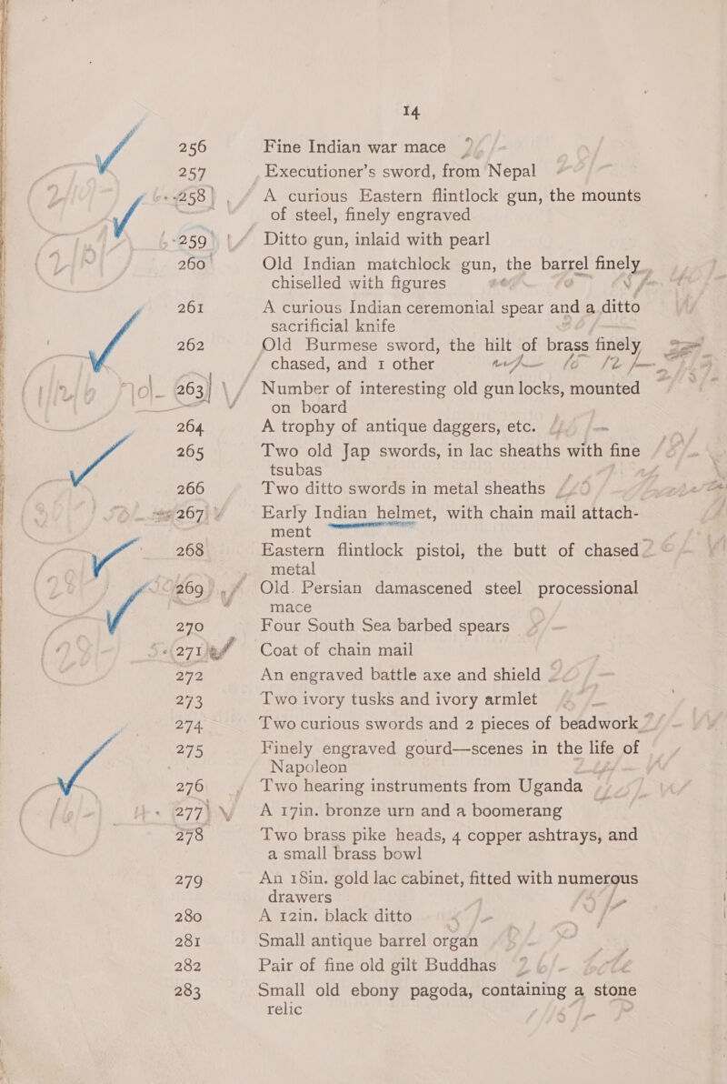 256 257 260. 261 262 205 266 268 270 272 273 274 276 277i \, 298 279 280 281 282 283 14 Fine Indian war mace A curious Eastern flintlock gun, the mounts of steel, finely engraved Ditto gun, inlaid with pearl Old Indian matchlock gun, the barrel ney chiselled with figures ‘ A curious Indian ceremonial spear aa a ate sacrificial knife Old Burmese sword, the hilt of brass finely Number of interesting old gun locks, mounted on board A trophy of antique daggers, etc. /, - gfe tsubas . Two ditto swords in metal sheaths /.~ | Early Indian helmet, with chain mail attach- fient eee x Eastern flintlock pistol, the butt of chased. metal Old. Persian damascened steel processional mace Four South Sea barbed spears Coat of chain mail An engraved battle axe and shield . Two ivory tusks and ivory armlet Finely engraved gourd—scenes in the life of Napoleon bps Two hearing instruments from Uganda ‘sé A 17in, bronze urn and a boomerang Two brass pike heads, 4 copper ashtrays, and a small brass bowl An 18in. gold lac cabinet, fitted with rete drawers YY ly A 12in. black ditto BR Small antique barrel organ Pair of fine old gilt Buddhas Small old ebony pagoda, containing a stone relic