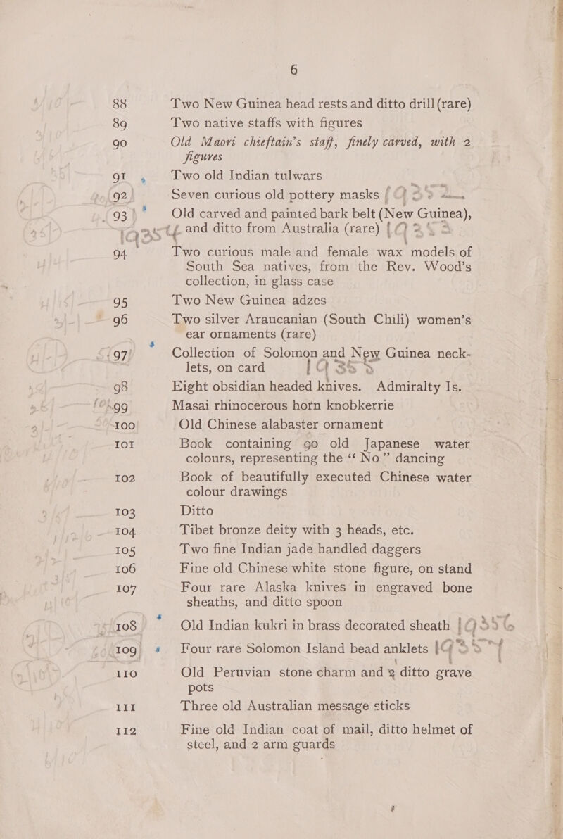88 89 90 gI 92. 930 94 95 97! 98 I0O we ROM 102 103 104 105 106 107 IIo ITI T1I2 6 Two New Guinea head rests and ditto drill (rare) Two native staffs with figures Old Maovt chieftain’s staff, finely carved, with 2 figures Two old Indian tulwars Seven curious old pottery masks / 2 Sa. Old carved and painted bark belt We eae. Two curious male and female wax beicdels of South Sea natives, from the Rev. Wood’s collection, in glass case Two New Guinea adzes Two silver Araucanian (South Chili) women’s ear ornaments (rare) Collection of Solomon and New Guinea neck- lets, on card G3s&gt; Hight obsidian headed knives. Admiralty Is. Masai rhinocerous horn knobkerrie Old Chinese alabaster ornament Book containing go old Japanese water colours, representing the ‘‘ No” dancing Book of beautifully executed Chinese water colour drawings Ditto Tibet bronze deity with 3 heads, etc. Two fine Indian jade handled daggers Fine old Chinese white stone figure, on stand Four rare Alaska knives in engraved bone sheaths, and ditto spoon Old Indian kukri in brass decorated sheath | Four rare Solomon Island bead refs: IG f Old Peruvian stone charm and 2 ditto grave pots Three old Australian message sticks Fine old Indian coat of mail, ditto helmet of steel, and 2 arm guards