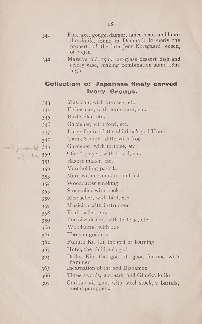 341 Fine axe, gouge, dagger, lance-head, and lunar flint-knife, found in Denmark, formerly the property of the late Jens Korsgaard Jensen, of Vejen 342 Massive old 15in. cut-glass dessert dish and celery vase, making combination stand 18in. high ; Collection of Japanese finely carved Ivory Groups. 343 Musician, with samisen, etc. 344 Fisherman, with cormorant, etc. 345 Bird seller, etc. 346 Gardener, with fowl, etc. 34.7 Large figure of the children’s god Hotei 348 Gama Sennin, ditto with frog win Se 349 Gardener, with tortoise, etc. . A 350 “Go” player, with board, etc. 351 Basket maker, etc. 352 Man holding pagoda 353 Man, with cormorant and fish 354 Woodcutter smoking 355 Storyteller with book 356 Rice seller, with bird, etc. 257 Musician with instrument 358 Fruit seller, etc. 359 Tortoise dealer, with tortoise, etc. 360 Woodcutter with axe 361 The sun goddess 362 Fukuro Ku Jui, the god of learning 363 Hotei, the children’s god 364 Daiko Kia, the god of good fortune with hammer 365 Incarnation of the god Bishamon 366 Three swords, 2 spears, and Ghurka knife 367 Curious air gun, with steel stock, 2 barrels, metal pump, etc.