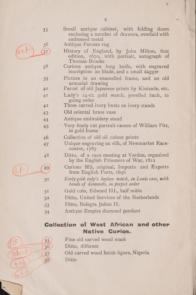 35 Small antique cabinet, with folding doors enclosing a number of drawers, overlaid with embossed metal aco 36 Antique Persian rug é: ade , G7) History of England, by John Milton, first Neen a edition, 1670, with portrait, autograph of 3 Thomas Brooke 38 Curious antique long knife, with engraved inscription on blade, and a small dagger 39 Picture in an enamelled frame, and an old armorial drawing 40 Parcel of old Japanese prints by Kinisade, etc. AI Lady’s 14-ct. gold watch, jewelled back, in going order 42 Three carved ivory busts on ivory stands 43 Old oriental brass vase 44 Antique embroidery stand 45 » Very finely cut portrait cameo of William Pitt, in gold frame 46 Collection of old oil colour prints 47 Unique engraving on silk, of Newmarket Race- course, 1787 48 Ditto, of a race meeting at Verdun, organised ) by the English Prisoners of War, 1812 i (49 Curious MS, original, Imports and Exports tied from English Ports, 1696 50 Early gold lady’s keyless watch, in Lows case, with bands of diamonds, in perfect avder 51 Gold coin, Edward III., half noble 52 Ditto, United Services of the Netherlands 53 Ditto, Bolegra Julius II. 54 Antique Empire diamond pendant Collection otf West African and other Native CGurios. m f Son Fine old carved wood mask cen (56) Ditto, different “ashi (57 Old carved wood fetish figure, Nigeria oe \ 58 Ditto 