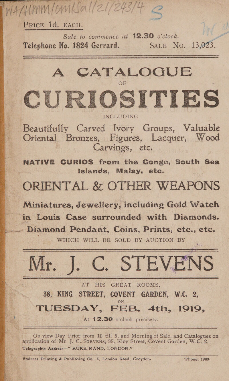 TY diy Raye RIA aie ae PRICE 1d. EACH. Sale to commence at 12.30 o'clock. Telephone No. 1824 Gerrard. SALE JNo...13 ov.   A CATALOGUE  INCLUDING ‘Beautifully Carved Ivory Groups, Valet _ Oriental Bronzes, Figures, Lacquer, Wood Carvings, etc. NATIVE CURIOS fram the Gongo, South Sea islands, Malay, etc. ORIENTAL &amp; OTHER WEAPONS Miniatures, Jewellery, including Gold Watch ‘in Louis Case surrounded with Diamonds. _. Diamond Pendant, Coins, Prints, etc., etc. WHICH WILL BE SOLD BY AUCTION BY Mr. J. ‘J.C. STEVENS AT HIS GREAT ROOMS, 38, KING STREET, COVENT GARDEN, W.C. 2, TUESDAY, FEB. 4th, 1919, 2 d oe : At 412.30 o'clock precisely.         : On view Day Prior from 16 till 5, and Morning of Sale, and Serie on _ application of Mr. J, C.. Stevens, 38, King Street, Covent Garden, W.C, 2 | ‘Telegraphic Address—’ AUKS, RAND, LONDON.”  