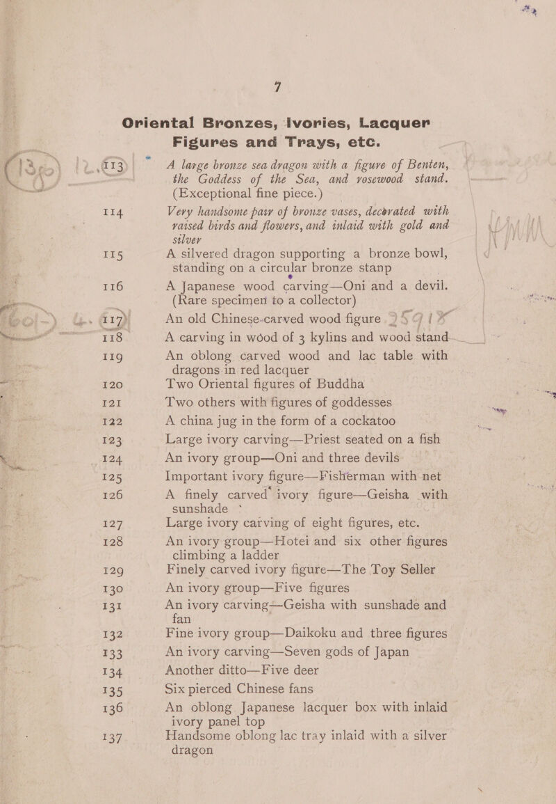 7 II5 116 118 11g 120 FOI T22 123 124 125 126 127 128 129 130 ee 132 £33 13% i) Sey) Figures and Trays, etc. A large bronze sea dvagon with a figure of Benten, the Goddess of the Sea, and rosewood stand. (Exceptional fine piece.) Vevy handsome paw of bronze vases, decovated with vaised birds and flowers, and inlaid with gold and solver A silvered dragon supporting a bronze bowl, standing on a circular bronze stanp A Japanese wood carving — —QOni and a devil. (Rare specimen to a collector) yo iv An oblong carved wood and lac table with dragons-in red lacquer Two Oriental figures of Buddha Two others with figures of goddesses A china jug in the form of a cockatoo Large ivory carving—Priest seated on a fish An ivory group—Oni and three devils: : Important ivory figure—Fisherman with net A finely carved’ ivory figure—Geisha with sunshade °* An ivory group—Hotei and six other figures climbing a ladder Finely carved ivory figure—The Toy Seller An ivory group—Five figures An ivory carving—-Geisha with sunshade and fan Fine ivory group—Daikoku and three figures An ivory carving—Seven gods of Japan Another ditto—Five deer Six pierced Chinese fans An oblong Japanese lacquer box with inlaid ivory panel top Handsome oblong lac tray inlaid with a silver dragon