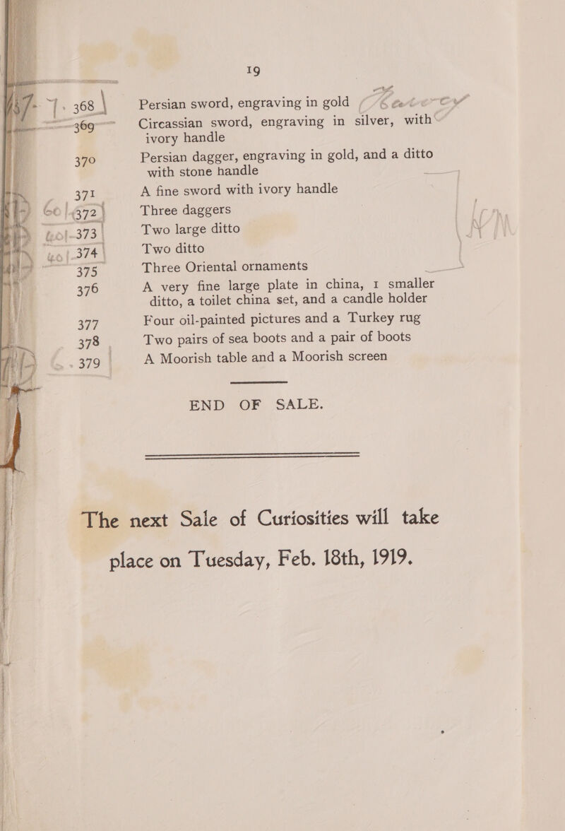 | + 368. 369 370 371 1-373 | 374. 375 376 377 378 | 379 Bs [ rr 1g Persian sword, engraving in gold b tot Circassian sword, engraving in silver, with ivory handle Persian dagger, engraving in gold, and a ditto with stone handle A fine sword with ivory handle Three daggers Two large ditto Two ditto Three Oriental ornaments A very fine large plate in china, 1 smaller ditto, a toilet china set, and a candle holder Four oil-painted pictures and a Turkey rug Two pairs of sea boots and a pair of boots A Moorish table and a Moorish screen END {OF SALE.