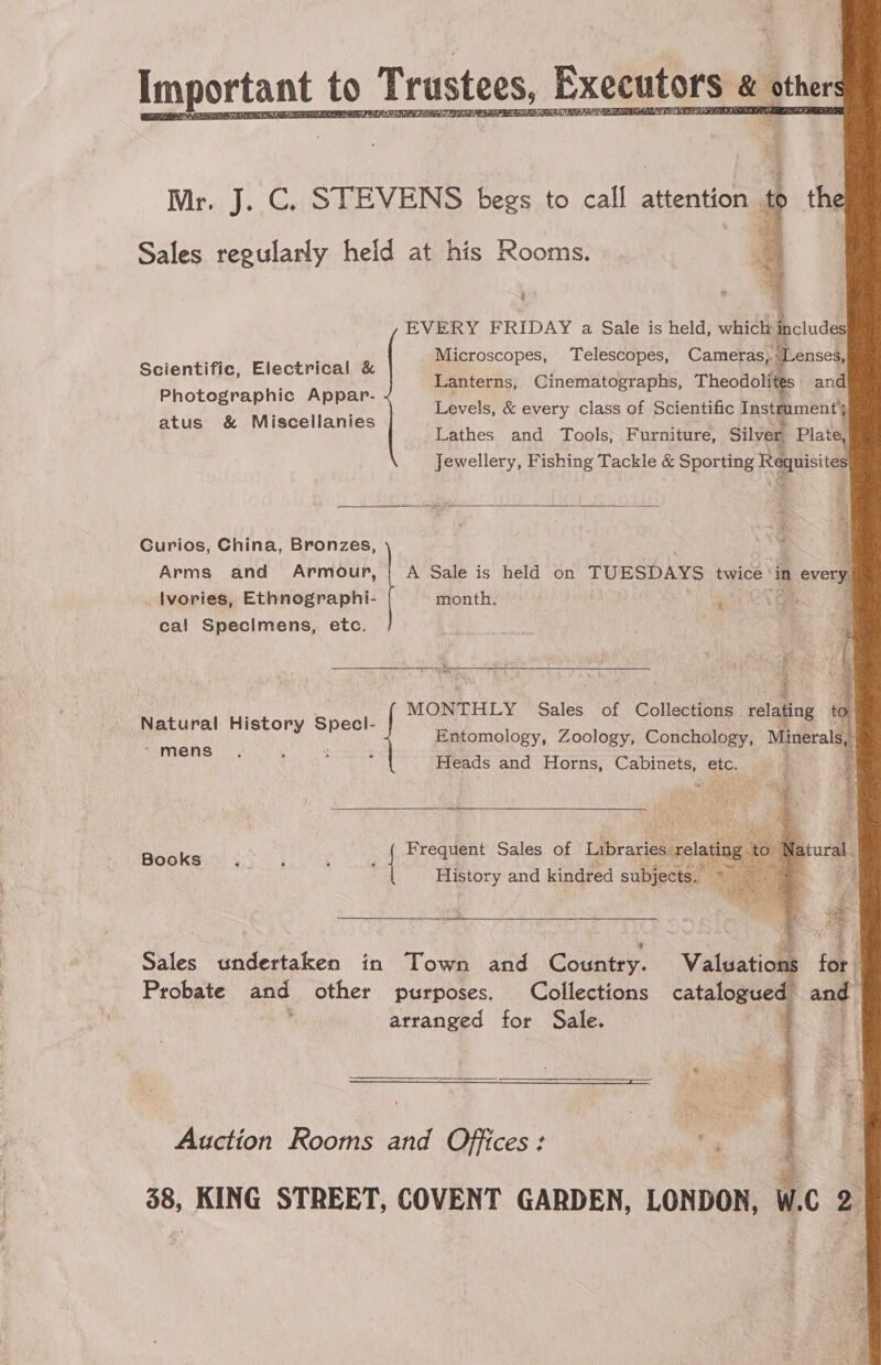               Imy portant to Trustees, Executors &amp; others Ci TELE ERP RE One r, J. C. STEVENS begs to eall 2 attention. Sales ate heid at his Rooms.  t 9 EVERY FRIDAY a Sale is held, which include Microscopes, Telescopes, Cameras, J enses, Lanterns, Cinematographs, Theodolites and Levels, &amp; every class of Scientific Instrument’, Lathes and Tools; Furniture, Silver Plate, Jewellery, Fishing Tackle &amp; Sporting Requisites Scientific, Electrical &amp; Photographic Appar- atus &amp; Miscellanies  Curios, China, Bronzes, ah , Arms and Armour, | A Sale is held on TUESDAYS baiee. ‘in every Ivories, Ethnographi- month. cal Specimens, etc. i MONTHLY Sales of Collections relating to Entomology, Zoology, Conchology, Minerals, Heads and Horns, Cabinets, ete. Natural History hee * mens  Books \ | Frequent Sales of Libraries rel History and kindred subjects.  Sales undertaken in Town and Country. Valuations for Probate and other purposes. Collections catalogued and  arranged for Sale. { Auction Rooms and Offices: MER, ; 3 38, KING STREET, COVENT GARDEN, LONDON, W.C 2