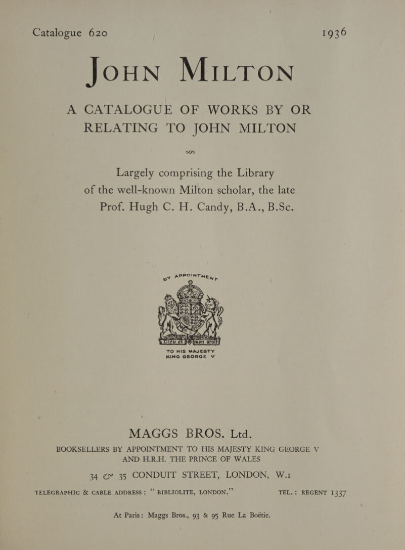 Catalogue 620 | 1936 JoHN MILTON he ONTALOGUE OF WORKS BYTOR RELATING TO JOHN MILTON won Largely comprising the Library of the well-known Milton scholar, the late Beetuch ©. H. Candye Bia, Bio POINT ex AP = MEN >     oY ee a} d ST Ay NN 2 Aan! SY ct Nene SraltZ TO HIS MAJESTY KING GEORGE V MAGGS BROS. Ltd. BOOKSELLERS BY APPOINTMENT TO HIS MAJESTY KING GEORGE V AND H.R.H. THE PRINCE OF WALES 34 ¢ 35 CONDUIT STREET, LONDON, W.1 TELEGRAPHIC &amp; CABLE ADDRESS: “‘ BIBLIOLITE, LONDON.” TEL. : REGENT 1337 At Paris: Maggs Bros., 93 &amp; 95 Rue La Boétie.