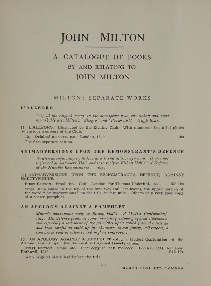 JOHN MILTON A CATALOGUE OF BOOKS BY AND RELATING TO JOHN MILTON MEAP OON SE PAVR AGIEaa Ww. OC Rekes L’ALLEGRO “ Of all the English poems in the descriptive style, the richest and most remarkable are, Milton’s ‘ Allegro’ and ‘ Penseroso’.”—Hugh Blair. [1] L’ALLEGRO. Ilustrated by the Etching Club. With numerous beautiful plates by various members of the Club. 4to. Original morocco, g.e.. London, 1849. 18s The first separate edition. ANIMADVERSIONS UPON THE REMONSTRANT’S DEFENCE Written anonymously by Milton as a friend of Smectymnuus. It was not registered at Stationers’ Hall, and 1s in reply to Bishop Hall’s ““ A Defence of the Humble Remonstrance.” 1641. [2] ANIMADVERSIONS UPON THE REMONSTRANT’S DEFENCE, AGAINST SMECTYMNUUS. First EDITION. Small 4to. Calf. London: for Thomas Underhill, 1641. £7 10s Small strip added to the top of the first two and last leaves, the upper portion of the word “ Animadversions ”’ on the title, in facsimile. Otherwise a very good copy of a scarce pamphlet. AN APOLOGY AGAINST A PAMPHLET Milton’s anonymous reply to Bishop Hall’s “ A Modest Confutation,” 1642. His defence produces some interesting autobiographical statements, and especially a statement of the principles upon which from the first he had been careful to build up his character—moral purity, self-respect, a - conscience void of offence, and highest endeavour. [3]. AN APOLOGY AGAINST A PAMPHLET call’d a Modest Confutation of the Animadversions upon the Remonstrant against Smectymnuus. First EpITION. Small 4to. Fine copy in half morocco. London: E.G. for John Rothwell, 1642. £10 10s With original blank leaf before the title. [5]