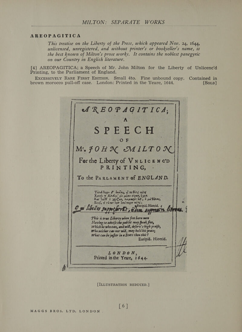 _MILTON: SEPARATE WORKS AREOPAGITICA This treatise on the Liberty of the Press, which appeared Nov. 24, 1644, unlicensed, unregistered, and without printer’s or booksellers name, 1s the best known of Milton’s prose works. It contains the noblest panegyric on our Country in English literature. Printing, to the Parliament of England. brown morocco pull-off case. London: Printed in the Yeare, 1644.  “REO Pag ITICA;      Mn FOH MILT O: if To the Pa ‘ us M bem r of : exoven, Dt _.                  Tindieese fy borg a sme bing aM Xpneey m1 A es 18 gegouy sign, axa _ Kai Tan nan Aa mess, ig’, 4 iter, z whe ne - mag seit fades | Aw: ts true Lib wien fer a Having to advifet se way feat free, eke whe can, or, aefery’s high praife, Wha neither can nor will, may held bis peace; | head can be ade in a State thew this f . Euripid. Hicetid.  | L 0 NR DR 0 N, “Printed j inthe ¥: care, i 6 Je   [ILLUSTRATION REDUCED. | [SoLpD]