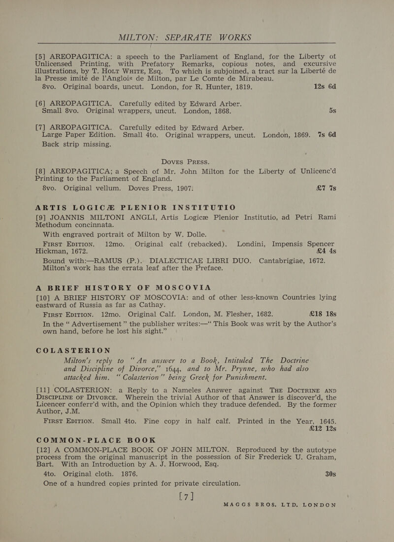 ; [5] AREOPAGITICA: a speech to the Parliament of England, for the Liberty of Unlicensed Printing, with Prefatory Remarks, copious notes, and excursive illustrations, by T. Hott WuitTE, Esq. To which is subjoined, a tract sur la Liberté de la Presse imité de l’Anglois de Milton, par Le Comte de Mirabeau. 8vo. Original boards, uncut. London, for R. Hunter, 1819. 12s 6d  [6] AREOPAGITICA. Carefully edited by Edward Arber. Small 8vo. Original wrappers, uncut. London, 1868. 5s [7] AREOPAGITICA. Carefully edited by Edward Arber. Large Paper Edition. Small 4to. Original wrappers, uncut. London, 1869. ‘%s 6d Back strip missing. DOVES PRESS. [8] AREOPAGITICA; a Speech of Mr. John Milton for the Liberty of Unlicenc’d Printing to the Parliament of England. 8vo. Original vellum. Doves Press, 1907. £7 “Us ARTIS LOGICZ PLENIOR INSTITUTIO [9] JOANNIS MILTONI ANGLI, Artis Logice Plenior Institutio, ad Petri Rami Methodum concinnata. With engraved portrait of Milton by W. Dolle. First EDITION. 12mo. Original calf (rebacked). Londini, Impensis Spencer Hickman, 1672. &amp;4 As Bound with:—RAMUS (P.).. DIALECTICAE LIBRI DUO. Cantabrigiae, 1672. Milton’s work has the errata leaf after the Preface. A BRIEF HISTORY OF MOSCOVIA [10] A BRIEF HISTORY OF MOSCOVIA: and of other less-known Countries lying eastward of Russia as far as Cathay. First EpITion. 12mo. Original Calf. London, M. Flesher, 1682. £18 18s In the “‘ Advertisement ” the publisher writes:—“ This Book was writ by the Author’s own hand, before he lost his sight.” COLASTERION Milton’s reply to “An answer to a Book, Intituled The Doctrine and Discipline of Divorce,’ 1644, and to Mr. Prynne, who had also attacked him. “ Colasterion”’ being Greek for Punishment. [11] COLASTERION: a Reply to a Nameles Answer against THE DOCTRINE AND DISCIPLINE OF Divorce. Wherein the trivial Author of that Answer is discover’d, the Licencer conferr’d with, and the Opinion which they traduce defended. By the former Author, J.M. FIRST EDITION. Small 4to. Fine copy in half calf. Printed in the Year, 1645, £12 12s COMMON-PLACE BOOK [12] A COMMON-PLACE BOOK OF JOHN MILTON. Reproduced by the autotype process from the original manuscript in the possession of Sir Frederick U. Graham, Bart. With an Introduction by A. J. Horwood, Esq. 4to. Original cloth. 1876. 30s One of a hundred copies printed for private circulation. [7]