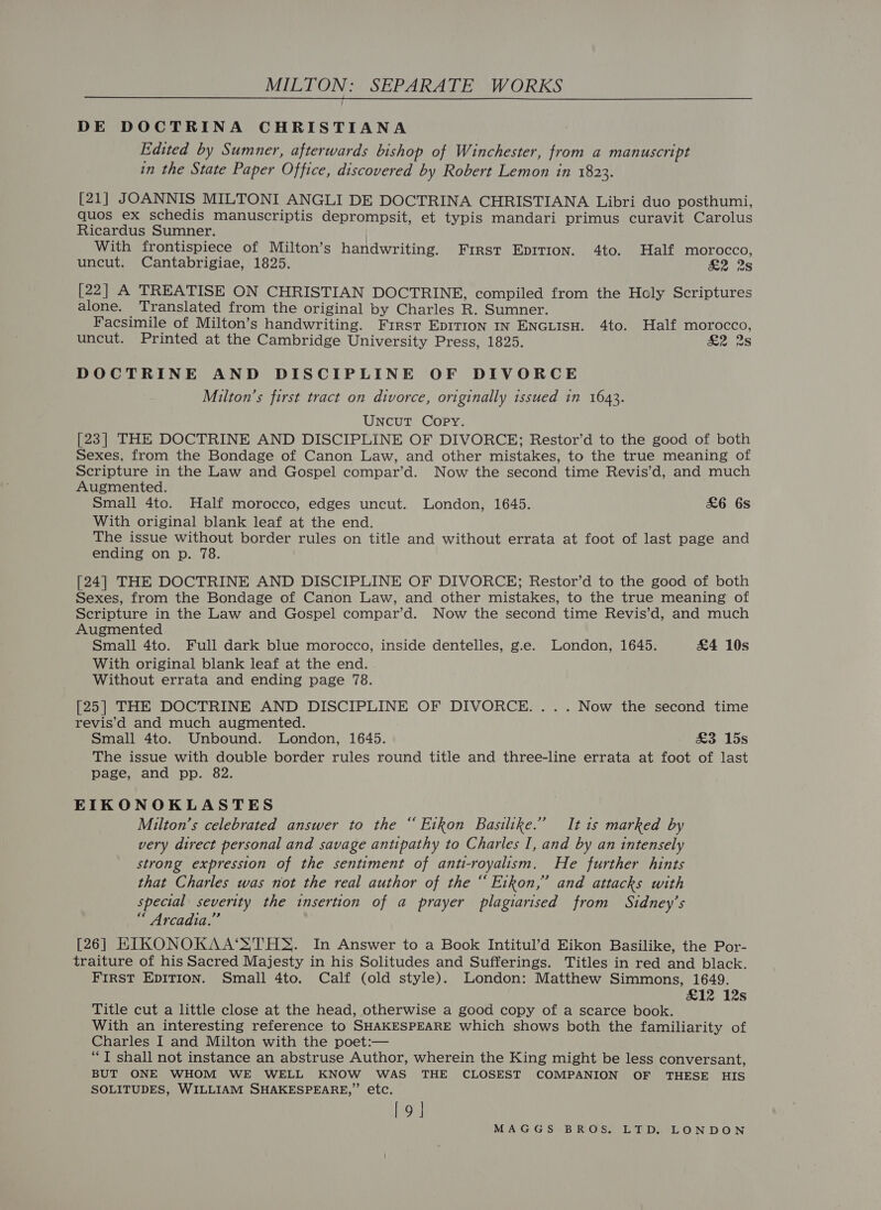 DE DOCTRINA CHRISTIANA Edited by Sumner, afterwards bishop of Winchester, from a manuscript in the State Paper Office, discovered by Robert Lemon in 1823. beni J OANNIS MILTONI ANGLI DE DOCTRINA CHRISTIANA Libri duo posthumi, quos ex schedis manuscriptis deprompsit, et typis mandari primus curavit Carolus Ricardus Sumner. | With frontispiece of Milton’s handwriting. First Epition. 4to. Half morocco, uncut. Cantabrigiae, 1825. a2°28 [22] A TREATISE ON CHRISTIAN DOCTRINE, compiled from the Holy Scriptures alone. Translated from the original by Charles R. Sumner. Facsimile of Milton’s handwriting. First EpITtion In ENGLIsH. 4to. Half morocco, uncut. Printed at the Cambridge University Press, 1825. H2 2S DOCTRINE AND DISCIPLINE OF DIVORCE Milton’s first tract on divorce, originally issued in 1643. Uncut Copy. [23] THE DOCTRINE AND DISCIPLINE OF DIVORCE; Restor’d to the good of both Sexes, from the Bondage of Canon Law, and other mistakes, to the true meaning of Scripture in the Law and Gospel compar’d. Now the second time Revis’d, and much Augmented. Small 4to. Half morocco, edges uncut. London, 1645. £6 6s With original blank leaf at the end. The issue without border rules on title and without errata at foot of last page and ending on p. 78. [24] THE DOCTRINE AND DISCIPLINE OF DIVORCE; Restor’d to the good of both Sexes, from the Bondage of Canon Law, and other mistakes, to the true meaning of Scripture in the Law and Gospel compar’d. Now the second time Revis’d, and much Augmented Small 4to. Full dark blue morocco, inside dentelles, g.e. London, 1645. £4 10s With original blank leaf at the end. Without errata and ending page 78. [25] THE DOCTRINE AND DISCIPLINE OF DIVORCE... . Now the second time revis’d and much augmented. Small 4to. Unbound. London, 1645. £3 15s The issue with double border rules round title and three-line errata at foot of last page, and pp. 82. EIKONOKLASTES Milton’s celebrated answer to the “ Etkon Basilike.” It 1s marked by very direct personal and savage antipathy to Charles I, and by an intensely strong expression of the sentiment of anti-royalism, He further hints that Charles was not the real author of the “ Eikon,” and attacks with special severity the insertion of a prayer plagiarised from Sidney’s “ Arcadia.” [26] EIKONOKAA‘STHS. In Answer to a Book Intitul’d Eikon Basilike, the Por- traiture of his Sacred Majesty in his Solitudes and Sufferings. Titles in red and black. FIRST EDITION. Small 4to. Calf (old style). London: Matthew Simmons, 1649. £12 12s Title cut a little close at the head, otherwise a good copy of a scarce book. With an interesting reference to SHAKESPEARE which shows both the familiarity of Charles I and Milton with the poet:— “T shall not instance an abstruse Author, wherein the King might be less conversant, BUT ONE WHOM WE WELL KNOW WAS THE CLOSEST COMPANION OF THESE HIS SOLITUDES, WILLIAM SHAKESPEARE,” etc. [9]