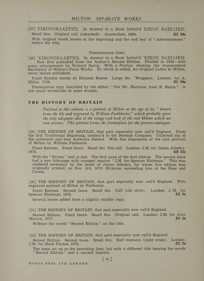 [27] EIKONOKAASTHS. In Answer to a Book Intitul’d KIKON BASIAIKH. Small 8vo. Original calf (rebacked). Amsterdam, 1690. £1 10s. With original blank leaves at the beginning and the end leaf of “‘ Advertisement ” before the title. PRESENTATION COPY. [28] “EIKONOKAASTHS. In Answer to a Book Intitul’d ETIKON BASIATKH. . Now first published from the Author’s Second Edition. Printed in 1650: with many enlargements by Richard Baron. With a Preface shewing the transcendent Excellency of Milton’s Prose Works. To which is added, An Original Letter to Milton, never before published. FIRST EDITION EDITED BY RICHARD BARON. Large 4to. Wrappers. London: for A. Millar, 1756. £1 10s Presentation copy inscribed by the editor: “ For Mr. Harrison, from R. Baron.” A few small wormholes in outer margin. THE HISTORY OF BRITAIN Prefixed to this volume is a portrait of Milton at the age of 62, “ drawn from the life and engraved by William Faithhorne,” which probably gives the only adequate idea of the visage and look of the real Milton which we now possess. This portrait forms the frontispiece for the present catalogue. [29] THE HISTORY OF BRITAIN, that part especially now call’d England. From the first Traditional Beginning, continu’d to the Norman Conquest. Collected out of the antientest and best Authours thereof. With fine impression of the rare portrait of Milton by William Faithorne. FIRST EDITION. First Issurt. Small 4to. Old calf. London: J.M. for James Allestry, 1670. £&amp;8 15s With the “ Errata” leaf at end. The first issue of the first edition. The second issue had a new title-page with changed imprint ‘“ J.M. for Spencer Hickman.” This was rendered necessary by the death of James Allestry, for whom this edition was. Siiauen S| printed, on Nov. 3rd, 1670; Hickman succeeding him at the Rose and rown. [30] THE HISTORY OF BRITAIN, that part especially now call’d England. With engraved portrait of Milton by Faithorne. First EpITION. Second Issue. Small 4to. Calf (old style). London: J.M. for Spencer Hickman, 1670. £5 5s Several leaves added from a slightly smaller copy. [31] THE HISTORY OF BRITAIN, that part especially now call’d England. Second Edition. First Issug. Small 8vo. Original calf. London: J.M. for John Martyn, 1677. £3*3s Without the words ‘‘ Second Edition ” on the title. [32] THE HISTORY OF BRITAIN, that part especially now call’d England. Second Edition. Second Issue. Small 8vo. Half morocco (joint weak). London: J.M. for Mark Pardoe, 1678. &amp;2 2s The same set up as the preceding item, but with a different title bearing the words “Second Edition’? and a variant imprint. [ 10 ]