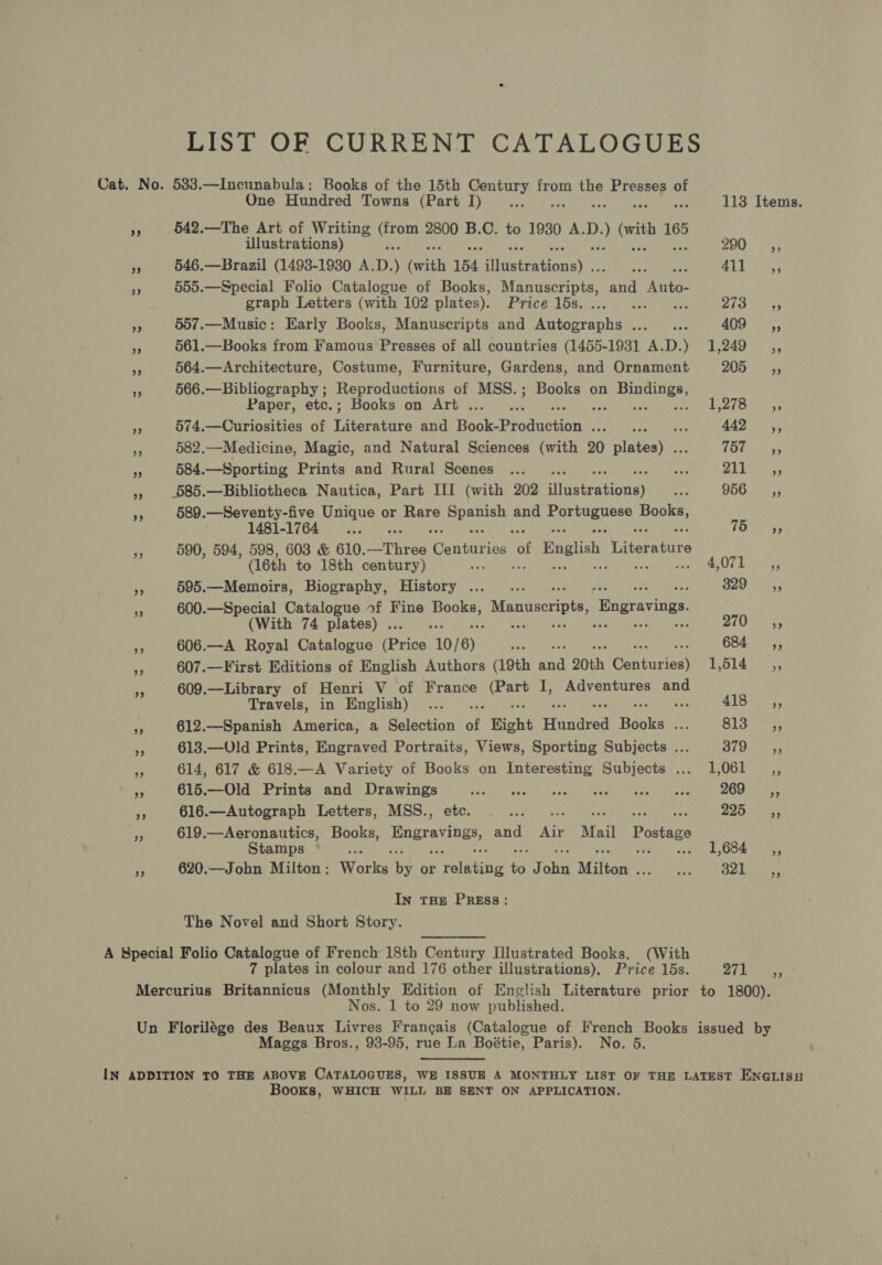 LIST OF CURRENT CATALOGUES Cat. No. 533.—Incunabula: Books of the 15th Century from the Presses of One Hundred Towns (Part I)... . 113 Items. “e 542.—The Art of Writing om 2800 B.C. to 1930 A.D. ; ) (wit ne Ulustrations) 7a) 4 ae a 546.—Brazil (1493-1930 A. D. ) (with 154 iasteational : 739 gaat 7 555.—Special Folio Catalogue of Books, Manuscripts, rand Wet: graph Letters (with 102 plates). Hrite lous cae sina rt BS aay vs 557.—Music: Early Books, Manuscripts and Autographs ..._... 409. ©; <a 561.—Books from Famous Presses of all countries (1455-1931 A.D.) 1,249 ,, + 564.—Architecture, Costume, Furniture, Gardens, and Ornament BOG Toes oe 566.—Bibliography ; Reproductions of MSS.; Books on oes Paper, etc.; Books on Art ... ‘ i Ly fs ray eS 574.—Curiosities of Titerabase and Bock Production ee Deere e : 442 ,, Me 582.—Medicine, Magic, and Natural Sciences (with 20 erent TBGNTS sh 584.—Sporting Prints and Rural Scenes ..._. Le Pia hres », .685.—Bibliotheca Nautica, Part III (with 202 eiieateatiiaay Ae OGes ~- 589.—Seventy-five Unique or beets Speer and Sen eat Books, 1481-1764 as ses yf Pa “ 590, 594, 598, 603 &amp; 610.—Three Centuries a English Weitere tnre (16th to 18th century) ae 4,071, a 595.—Memoirs, Biography, History ..._... 329.—C,, 7 600.—Special Catalogue of Fine ioe: Manuscripts ‘Bngravings (With 74 plates) . i ; 310210 es ap 606.—A Royal Catalogue (Brisa 10/ 6) Set Se 684.5055 . 607.—First Editions of English Authors (19th ee 20th Centarigs) E614 609.—Library of Henri V of France Pre I, Adventures and Travels, in English) ... .. 418 ,, ~ 612.—Spanish America, a Selection of Hight Hundred Hecke | sa a4 Bs aoa t s 613.—Uld Prints, Engraved Portraits, Views, Sporting Subjects ... Be Re sty + 614, 617 &amp; 618.—A Variety of Books on Interesting Subjects ... 1,061 __,, Ks 615.—Old Prints and Drawings FER Peery al ter Pee OP oe iene er 200 ice a 616.—Autograph Letters, MSS., Re eal. 220s p 619.—Aeronautics, Books, Engraving and Air Mail Postage Stamps is : 1,684 ,, ?. 620.—John Milton; Works ts or Tolting a J Si Milton Teste eee Oe In THE PREss: The Novel and Short Story. A Special Folio Catalogue of French 18th Century I[llustrated Books. (With 7 plates in colour and 176 other illustrations). Price 15s. 271 Mercurius Britannicus (Monthly Edition of English Literature prior to 1800). Nos. 1 to 29 now published. Un Florilége des Beaux Livres Frangais (Catalogue of French Books issued by Maggs Bros., 93-95, rue La Boétie, Paris). No. 5 Fer IN ADDITION TO THE ABOVE CATALOGUES, WE ISSUE A MONTHLY LIST OF THE LATEST ENGLISH Books, WHICH WILL BE SENT ON APPLICATION.
