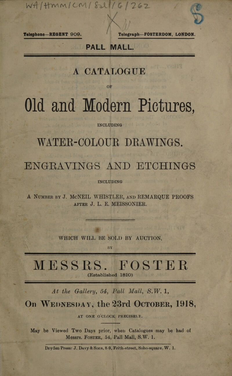 WH[Hm/(OmM/ BU 6 [262 Telegraph—FOSTERDOM, LONDON. PALL MALL. Telephone—REGENT 909.  A CATALOGUE Old and Modern Pictures, INCLUDING WATER-COLOUR DRAWINGS. ENGRAVINGS AND ETCHINGS INCLUDING A Numper py J. McNEIL WHISTLER, anp REMARQUE PROOFS AFTER J. L. E. MEISSONIER. ry WHICH WILL BE SOLD BY AUCTION, BY MESSRS. FOSTER (Established 1810)   At the Gallery, 54, Pall Mall, S.W. 1, On WEDNESDAY, the 23rd OCTOBER, 1918, AT ONE O'CLOCK PRECISELY.  May be Viewed Two Days prior, when Catalogues may be had of Messrs. Foster, 54, Pall Mall, S.W. 1. Dryden Press: J. Davy &amp; Sons, 8-9, Frith-street, Soho-square, W, 1.