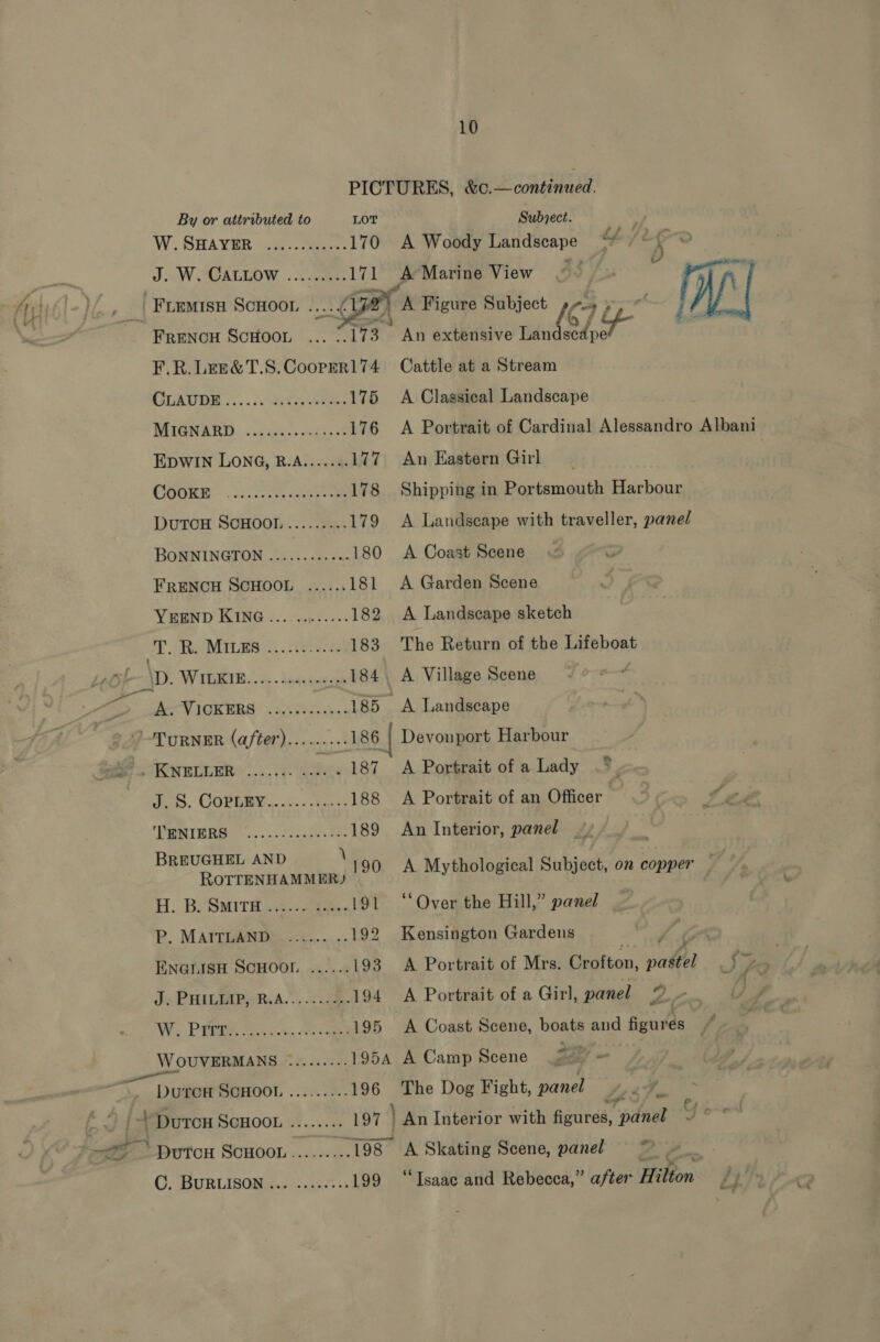 PICTURES, &amp;c.—continued.   iV iy By or attributed to LOT Subject. W: SHAVER “ig eee 170 A Woody Landscape L/L eo JW AGALIOW. ke 171 A Marine View 5S uses ) i ay: -FLEMisu SCHOOL Sst 172 fa Figure Subject “3 an naek my 3 'Frunou ScHoon ... . 173 An extensive rind area F.R.LEe&amp;T.8.Cooperl174 Cattle at a Stream GLADBE 2... dhe eee 175 A Classical Landscape WHGN AED: «sie: pce? 176 A Portrait of Cardinal Alessandro Albani EDWIN LONG, B.A....... 177 An Eastern Girl CEGER )./ ae oe 178 Shipping in Portsmouth Harbour DuTCH SCHOOL ......... 179 &lt;A Landscape with traveller, panel BONNINGTON ......... +0 180 A Coast Scene FRENCH SCHOOL ...... 181 A Garden Scene YEEND KING ...........- 182 A Landscape sketch PD sie MIL ES. ies 183 The Return of the Lifeboat \D. WiIGRIR. A . Vantin 184. A Village Scene é i ste teen oe 185 A Landscape TURNER (after)........- 186 { Devonport Harbour 20. Kymiier ....... .....187 A Portrait of a Lady do. COPUMY.... &lt;&lt; --an + 188 A Portrait of an Officer Peis c. eeces eee 189 An Interior, panel payee ko 190 A Mythological Subject, on copper H. B. SMITH, 15.2 heses 191 ‘‘Over the Hill,” panel P. MAITLAND ...... ..192 Kensington Gardens ey : ENGLISH SCHOOL ...... i93 A Portrait of Mrs. Crofton, pastel _) » Jv PHAR SRA... 2.88 194 A Portrait of a Girl, panel © W,.. Pie Mosc.e. es 195 A Coast Scene, boats and figures WOUVERMANS ......... 1954 A Camp Scene (27) - ~ Dae SoHOOL .........196 The Dog Fight, panel ey As i /- Duron ScHoOL ........ 197 } An Interior with fiedned: panel Y o~enl . oe DutTcH SCHOOL........ .198 A Skating Scene, panel = ~ C, BURLISOMss x50» 199 “Isaac and Rebecca,” after Hilton