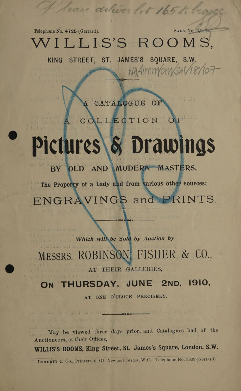 KING STREET, td i aie any, ae    y\ CATAL OGUE oO COL LE sae © se Pict res\é j Draw ngs BY OLD ‘AND | \MODERY  . WASTE E ERS, The Propet ty of a Lady and from arious other sources; ENGRAVINGS andwRRINTS.    Which wi be Sold by Auction by MESSRS. ROBINSO. FISHER &amp; C0. AT THEIR GALLERIES, ON THURSDAY, JUNE 2Np, 1910. AT ONE O’CLOCK PRECISELY. —— ee | May be viewed ‘three days prior, and Catalogues had of the Auctioneers, at their Offices, “DOHERTY &amp; Co., Printers, 6, Gt. Newport Stieer, W.C. ‘Telephone No. 3639 (Gerrard). \