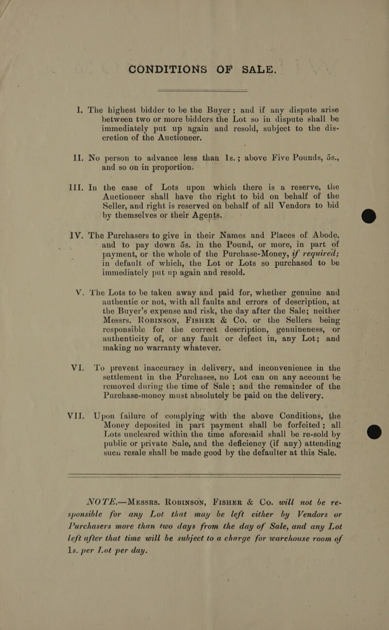 CONDITIONS OF SALE. I. The highest bidder to be the Buyer; and if any dispute arise between two or more bidders the Lot so in dispute shall be immediately put up again and resold, subject to the dis- cretion of the Auctioneer. II. No person to advance less than 1s.; above Five Pounds, ds., and so on in proportion. III. In the case of Lots upon which there is a reserve, the Auctioneer shall have the right to bid on behalf of the Seller, and right is reserved on behalf of all Vendors to bid by themselves or their Agents. IV. The Purchasers to give in their Names and Places of Abode, and to pay down 5s. in the Pound, or more, in part of payment, or the whole of the Purchase-Money, if required; in default of which, the Lot or Lots so purchased to be immediately put up again and resold. V. The Lots to be taken away and paid for, whether genuine and authentic or not, with all faults and errors of description, at the Buyer’s expense and risk, the day after the Sale; neither Messrs. Ropninson, Fisuer &amp; Co. or the Sellers being responsible for the correct description, genuineness, or authenticity of, or any fault or defect in, any Lot; and making no warranty whatever. VI. ‘To prevent inaccuracy in delivery, and inconvenience in the settlement in the Purchases, no Lot can on any account be removed during the time of Sale ; and the remainder of the Purchase-money must absolutely be paid on the delivery. VII. Upon failure of complying with the above Conditions, the Money deposited in part payment shall be forfeited; all Lots uncleared within the time aforesaid shall be re-sold by public or private Sale, and the deficiency (if any) attending sucu resale shall be made good by the defaulter at this Sale. NOTE.—Mxssrs. Rosinson, FisHer &amp; Co. will not be re- sponsible for any Lot that may be left either by Vendors or Purchasers more than two days from the day of Sale, and any Lot left after that time will be subject to a charge for warehouse room of ls. per Lot per day. )  