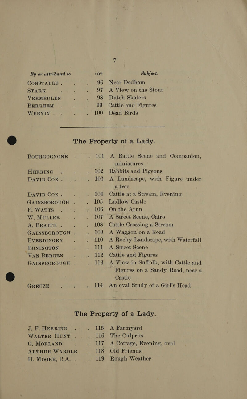 CONSTABLE . STARK VERMEULEN BERGHEM WEENIX 96 97 98 99 100 Near Dedham A View on the Stour Dutch Skaters Cattle and Figures Dead Birds  BOURGOGNONE HERRING DAVID Cox . DAVID Cox . KF. WATTS W. MULLER A. BRAITH . EVERDINGEN BONINGTON VAN BERGEN GREUZE J. F. HERRING WALTER HUNT G. MOORLAND 101 102 103 104. 105 106 107 108 109 110 112 113 114 115 116 117 118 119 A Battle Scene and Companion, miniatures Rabbits and Pigeons A Landscape, with Figure under a tree Cattle at a Stream, Evening Ludlow Castle On the Arun A Street Scene, Cairo Cattle Crossing a Stream A Waggon on a Road A Rocky Landscape, with Waterfall A Street Scene Cattle and Figures A View in Suffolk, with Cattle and Figures on a Sandy Road, near a Castle An oval Study of a Girl’s Head A Farmyard The Culprits A Cottage, Evening, oval Old Friends Rough Weather