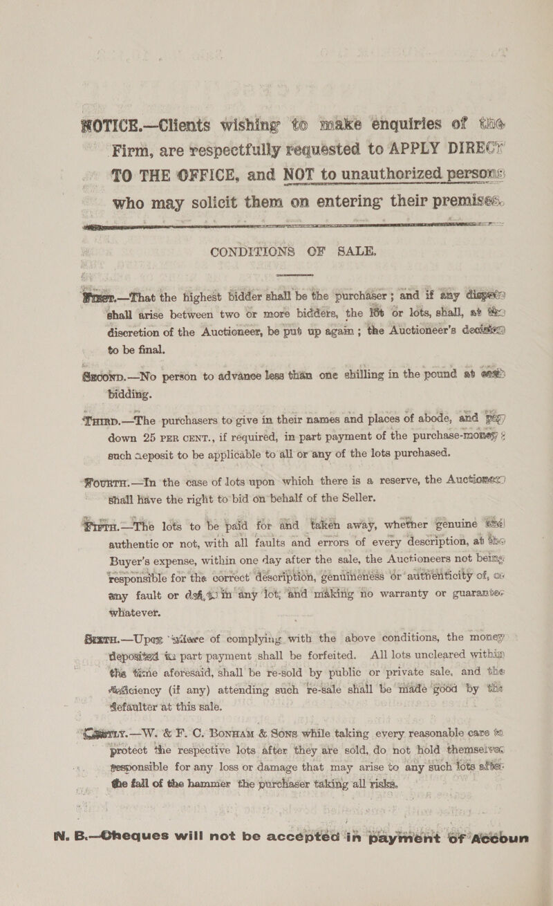 ROTICE.—Clients wishing to make enquiries of the Firm, are respectfully requested to APPLY DIREC TO THE OFFICE, and NOT to unauthorized persons: who may solicit them on entering their premises.   pel ‘Winer. —T hat the highest bidder shall be the purchaser ; ; and if any dispacs ehall arise between two or more bidders, the 18 or lots, shall, a te discretion of the Auctioneer, be pub up agaim; the Auctioneer’s decisiea to be final. Sroown.—No person to advanee less than one shilling in the pound ab eaa “bidding. Ture. —The purchasers to give in their names and places of abode, and Pe) down 25 PER CENT., if réquired, in part payment of the purchase-monesy ¢ such aeposit to be applicable to all or any of the lots purchased. -PourTH.—In the case of lots upon which there is a reserve, the Auctiomec) Shall Have the right to bid on*behalf of the Seller. Ries, WME 7  The lots to be paid for and taken away, whether genuine #hé| authentic or not, with all faults and errors of every description, at tho Buyer’s expense, within one day after the sale, the Auctioneers not being ‘responsible for the correct’ description, genuineness or authenticity of, ov any fault or dof,40 in amy ‘lot; ‘and making no warranty or guarantec whatever. TH.—Upex “wilere of complying with the above conditions, the money deposited &amp;: part payment shall be forfeited. All lots uncleared within the ‘ene aforesaid, shall be re-sold ye public or private sale, and the fsSciency (if any) attending such re-sale shall be iiade ‘good a thie ie ‘at this sale.  “Cowen. Wi &amp; F. C. Bora &amp; Sone while evils every reasonable care to protect the respective lots after they . are sold, do not hold themselves gesponsible for any loss or damage that may arise to any such lots after: the fall of the hammer the purchaser taking all risks, IN. B.—Oheques will not be acceptéd in payment of Aedbun