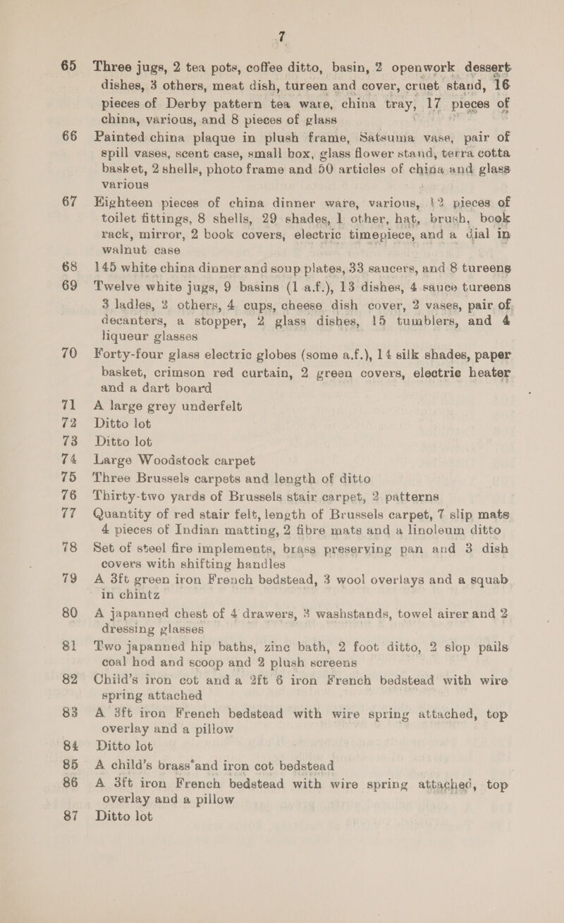 65 66 67 68 69 70 71 72 73 74 75 76 17 78 79 80 81 82 84 85 86 t Three jugs, 2 tea pots, coffee ditto, basin, 2 openwork dessert: dishes, 3 others, meat dish, tureen and cover, cruet ‘stand, 16 pieces of Derby pattern to ware, china tray, 17 ple of china, various, and 8 pieces of glass Painted china plaque in plush frame, Satsuma vase, pair of spill vases, scent case, small box, glass flower stand, terra cotta basket, 2 shells, photo frame and 50 articles of ching and glass various | Highteen pieces of china dinner ware, various, !2 pieces of toilet fittings, 8 shells, 29 shades, 1 other, hat, brush, book rack, mirror, 2 book covers, electric timepiece, and a dial in walnut case 145 white china dinner and soup plates, 33 saucers, and 8 tureens Twelve white jugs, 9 basins (1 a.f.), 13 dishes, 4 sauce tureens 3 ladles, 2 others, 4 cups, cheese dish cover, 2 vases, pair of, decanters, a stopper, 2 glass dishes, 15 tumblers, and 4 liqueur ¢ Pivcee: Forty-four glass electric globes (some a.f.), 14 silk shades, paper basket, crimson red curtain, 2 green covers, electrie heater and a dart board A large grey underfelt Ditto lot Ditto lot Large Woodstock carpet Three Brussels carpsts and length of ditto Thirty-two yards of Brussels stair carpet, 2 patterns Quantity of red stair felt, length of Brussels carpet, 7 slip mats 4 pieces of Indian matting, 2 fibre mats and a linoleum ditto Set of steel fire implements, brass preserving pan and 3 dish covers with shifting handles A 3ft green iron French bedstead, 3 wool overlays and a squab in chintz A japanned chest of 4 drawers, 3 washstands, towel airer and 2 dressing glasses Two japanned hip baths, zinc bath, 2 foot ditto, 2 slop pails coal hod and scoop and 2 plush screens Chiid’s iron cot anda 2ft 6 iron French bedstead with wire spring attached A 8ft iron Freneh bedstead with wire spring attached, top overlay and a pillow Ditto lot A child’s brass‘and iron cot bedstead A 3ft iron French bedstead with wire spring attached, top overlay and a pillow